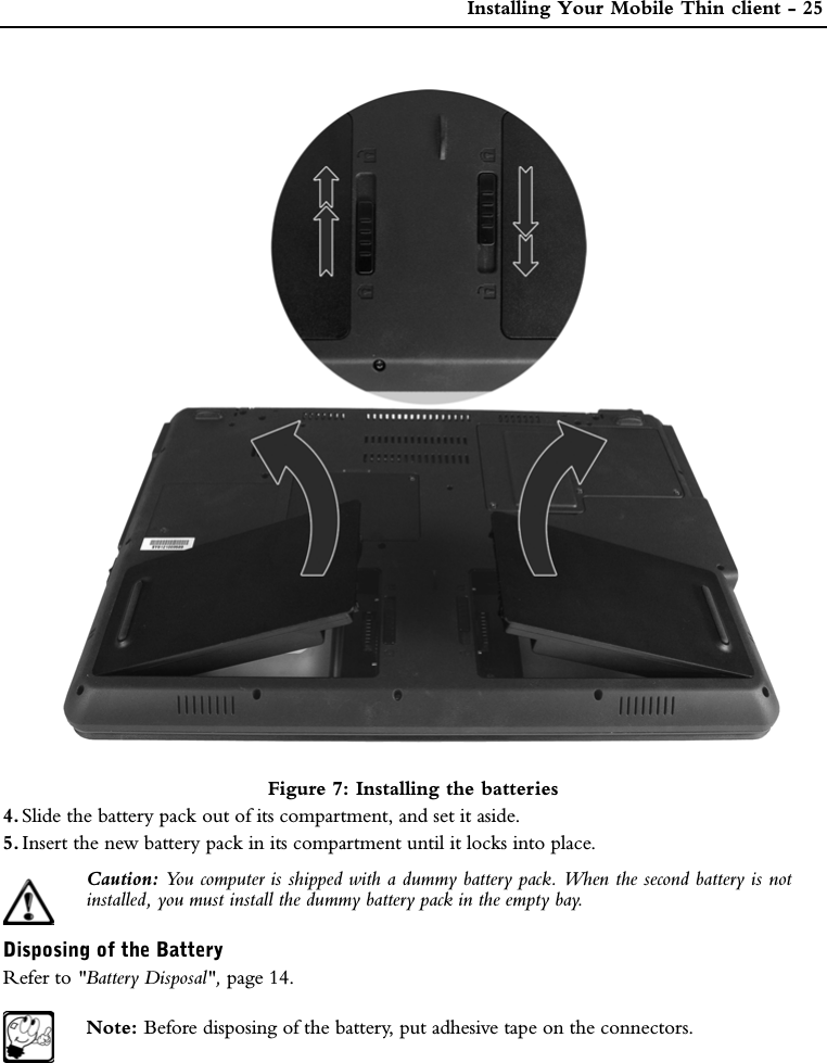  Installing Your Mobile Thin client - 25Figure 7: Installing the batteries4. Slide the battery pack out of its compartment, and set it aside.5. Insert the new battery pack in its compartment until it locks into place. Caution: You computer is shipped with a dummy battery pack. When the second battery is notinstalled, you must install the dummy battery pack in the empty bay.Disposing of the BatteryRefer to &quot;Battery Disposal&quot;, page 14.Note: Before disposing of the battery, put adhesive tape on the connectors. 