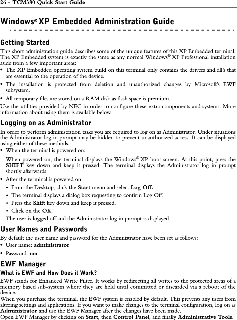 26 - TCM380 Quick Start GuideWindows®XP Embedded Administration GuideWINDOWS®XP EMBEDDED ADMINISTRATION GUIDEGetting StartedThis short administration guide describes some of the unique features of this XP Embedded terminal.The XP Embedded system is exactly the same as any normal Windows®XP Professional installationaside from a few important areas:•The XP Embedded operating system build on this terminal only contains the drivers and.dll’s thatare essential to the operation of the device.•The installation is protected from deletion and unauthorized changes by Microsoft’s EWFsubsystem.•All temporary files are stored on a RAM disk as flash space is premium.Use the utilities provided by NEC in order to configure these extra components and systems. Moreinformation about using them is available below.Logging on as AdministratorIn order to perform administration tasks you are required to log on as Administrator. Under situationsthe Administrator log in prompt may be hidden to prevent unauthorized access. It can be displayedusing either of these methods:•When the terminal is powered on:When powered on, the terminal displays the Windows®XP boot screen. At this point, press theSHIFT key down and keep it pressed. The terminal displays the Administrator log in promptshortly afterwards.•After the terminal is powered on:From the Desktop, click the Start menu and select Log Off.The terminal displays a dialog box requesting to confirm Log Off.Press the Shift key down and keep it pressed.Click on the OK.The user is logged off and the Administrator log in prompt is displayed.User Names and PasswordsBy default the user name and password for the Administrator have been set as follows:•User name: administrator•Password: necEWF ManagerWhat is EWF and How Does it Work?EWF stands for Enhanced Write Filter. It works by redirecting all writes to the protected areas of amemory based sub-system where they are held until committed or discarded via a reboot of thedevice.When you purchase the terminal, the EWF system is enabled by default. This prevents any users fromaltering settings and applications. If you want to make changes to the terminal configuration, log on asAdministrator and use the EWF Manager after the changes have been made.Open EWF Manager by clicking on Start, then Control Panel, and finally Administrative Tools.