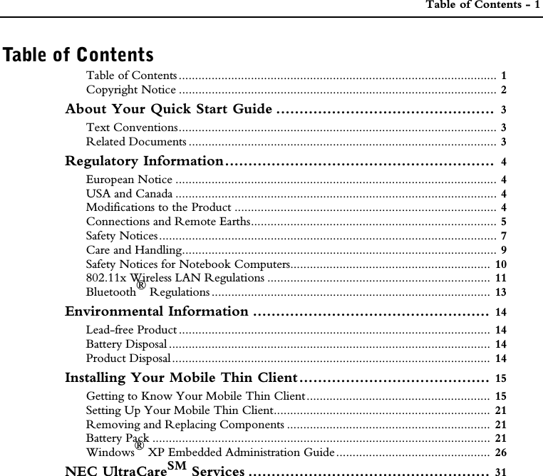  Table of Contents - 1Table of ContentsTable of Contents................................................................................................. 1Copyright Notice ................................................................................................. 2About Your Quick Start Guide ...............................................  3Text Conventions................................................................................................. 3Related Documents .............................................................................................. 3Regulatory Information..........................................................  4European Notice .................................................................................................. 4USA and Canada .................................................................................................. 4Modifications to the Product ................................................................................ 4Connections and Remote Earths........................................................................... 5Safety Notices....................................................................................................... 7Care and Handling................................................................................................ 9Safety Notices for Notebook Computers............................................................. 10802.11x Wireless LAN Regulations .................................................................... 11Bluetooth® Regulations ..................................................................................... 13Environmental Information ................................................... 14Lead-free Product ............................................................................................... 14Battery Disposal .................................................................................................. 14Product Disposal................................................................................................. 14Installing Your Mobile Thin Client......................................... 15Getting to Know Your Mobile Thin Client........................................................ 15Setting Up Your Mobile Thin Client.................................................................. 21Removing and Replacing Components .............................................................. 21Battery Pack ....................................................................................................... 21Windows®XP Embedded Administration Guide............................................... 26NEC UltraCareSM Services .................................................... 31