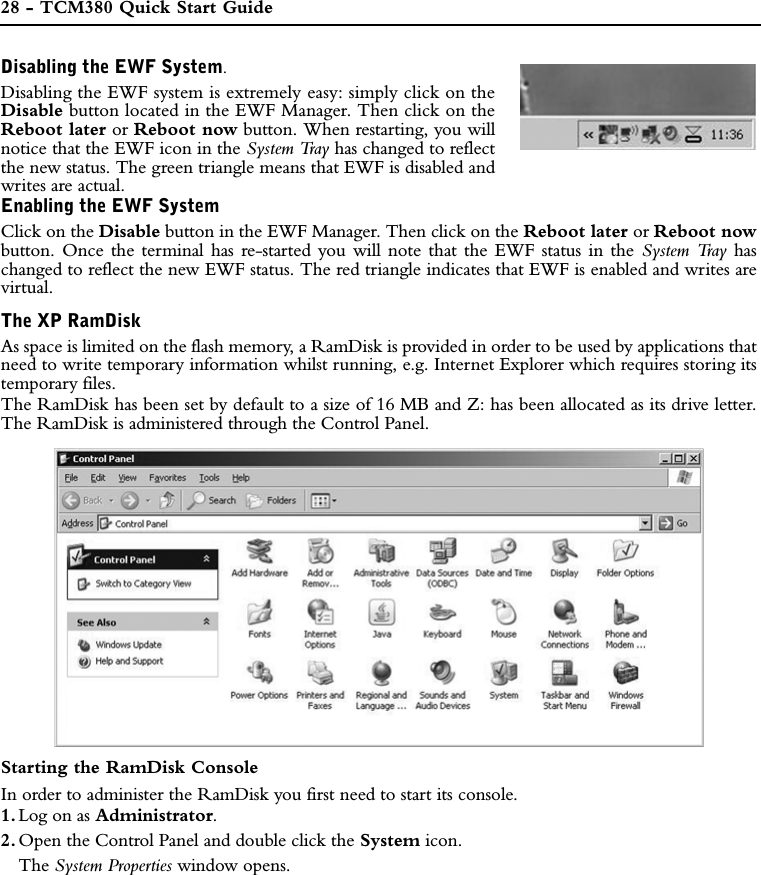 28 - TCM380 Quick Start GuideDisabling the EWF System.Disabling the EWF system is extremely easy: simply click on theDisable button located in the EWF Manager. Then click on theReboot later or Reboot now button. When restarting, you willnotice that the EWF icon in the System Tray has changed to reflectthe new status. The green triangle means that EWF is disabled andwrites are actual.Enabling the EWF SystemClick on the Disable button in the EWF Manager. Then click on the Reboot later or Reboot nowbutton. Once the terminal has re-started you will note that the EWF status in the System Tray haschanged to reflect the new EWF status. The red triangle indicates that EWF is enabled and writes arevirtual.The XP RamDiskAs space is limited on the flash memory, a RamDisk is provided in order to be used by applications thatneed to write temporary information whilst running, e.g. Internet Explorer which requires storing itstemporary files.The RamDisk has been set by default to a size of 16 MB and Z: has been allocated as its drive letter.The RamDisk is administered through the Control Panel.Starting the RamDisk ConsoleIn order to administer the RamDisk you first need to start its console. 1. Log on as Administrator.2. Open the Control Panel and double click the System icon. The System Properties window opens.