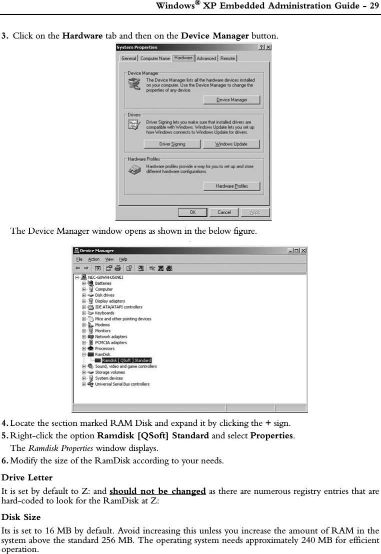  Windows®XP Embedded Administration Guide - 293.  Click on the Hardware tab and then on the Device Manager button.The Device Manager window opens as shown in the below figure..4. Locate the section marked RAM Disk and expand it by clicking the + sign. 5. Right-click the option Ramdisk [QSoft] Standard and select Properties.The Ramdisk Properties window displays.6. Modify the size of the RamDisk according to your needs.Drive LetterIt is set by default to Z: and should not be changed as there are numerous registry entries that arehard-coded to look for the RamDisk at Z:Disk SizeIts is set to 16 MB by default. Avoid increasing this unless you increase the amount of RAM in thesystem above the standard 256 MB. The operating system needs approximately 240 MB for efficientoperation.