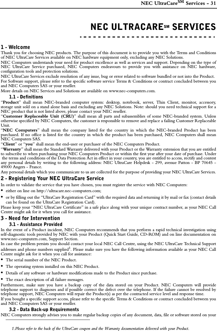  NEC UltraCareSM Services - 31NEC ULTRACARESM SERVICESNEC ULTRACARESM SERVICES1 - WelcomeThank you for choosing NEC products. The purpose of this document is to provide you with the Terms and Conditionsof NEC UltraCare Services available on NEC hardware equipment only, excluding any NEC Solutions.NEC Computers understands your need for product excellence as well as services and support. Depending on the type ofNEC UltraCare Service purchased, NEC Computers endeavours to provide you with assistance on NEC hardware,configuration tools and protection solutions.NEC UltraCare Services exclude resolution of any issue, bug or error related to software bundled or not into the Product. For Software support, please refer to the specific software service Terms &amp; Conditions or contract concluded between youand NEC Computers SAS or your reseller. More details on NEC Services and Solutions are available on www.nec-computers.com.1.1 - Definitions“Product” shall mean NEC-branded computer system: desktop, notebook, server, Thin Client, monitor, accessory,storage unit sold on a stand alone basis and excluding any NEC Solutions. Note: should you need technical support for aNEC product that is not listed above, please contact your NEC reseller.“Customer Replaceable Unit (CRU)” shall mean all parts and subassemblies of some NEC-branded system. Unlessotherwise specified by NEC Computers, the customer is responsible to remove and replace a failing Customer ReplaceableUnit.“NEC Computers” shall mean the company listed for the country in which the NEC-branded Product has beenpurchased. If no office is listed for the country in which the product has been purchased, NEC Computers shall meanNEC Computers SAS.“Client” or “you” shall mean the end-user or purchaser of the NEC Computers Product.“Wa r r a n t y ” shall mean the Standard Warranty delivered with your Product or the Warranty extension that you are entitledto subscribe to when purchasing your NEC Computers Product or within the first year after your date of purchase. Underthe terms and conditions of the Data Protection Act in effect in your country, you are entitled to access, rectify and contestany personal details by writing to the following address: NEC UltraCare Helpdesk - 299, avenue Patton - BP 70645 -49000 Angers - France.Any personal details which you communicate to us are collected for the purpose of providing your NEC UltraCare Services.2 - Registering Your NEC UltraCare ServiceIn order to validate the service that you have chosen, you must register the service with NEC Computers:•either on line on http://ultracare.nec-computers.com;•or by filling out the “UltraCare Registration Card” with the required data and returning it by mail or fax (contact detailscan be found on the UltraCare Registration Card).Please keep your “NEC UltraCare Certificate” in a safe place along with your unique contract number, as your NEC CallCentre might ask for it when you call for assistance.3 - Need for Intervention3.1 - Assistance ProvidedIn the event of a Product incident, NEC Computers recommends that you perform a rapid technical investigation usingself-diagnostic tools provided by NEC with your Product (Quick Start Guide, CD-ROM) and on line documentation onwww.nec-computers.com, Support Section.In case the problem persists you should contact your local NEC Call Centre, using the NEC UltraCare Technical Supportaddresses and phone numbers supplied1. Please make sure you have the following information available as your NEC CallCentre might ask for it when you call for assistance:•The serial number of the NEC Product.•The operating system installed on this NEC Product.•Details of any software or hardware modifications made to the Product since purchase.•The exact description of all failure messages.Furthermore, make sure you have a backup copy of the data stored on your Product. NEC Computers will providetelephone support to diagnoses and if possible correct the defect over the telephone. If the failure cannot be resolved bytelephone support, NEC Computers will repair the Product(s) as per the contracted service level and response time.If you bought a specific support access, please refer to the specific Terms &amp; Conditions or contract concluded between youand NEC Computers SAS or your reseller. 3.2 - Data Back-up RequirementsNEC Computers strongly advises you to make regular backup copies of any document, data, file or software stored on your1.Please refer to the back of the UltraCare coupon and the Warranty documentation delivered with your Product.