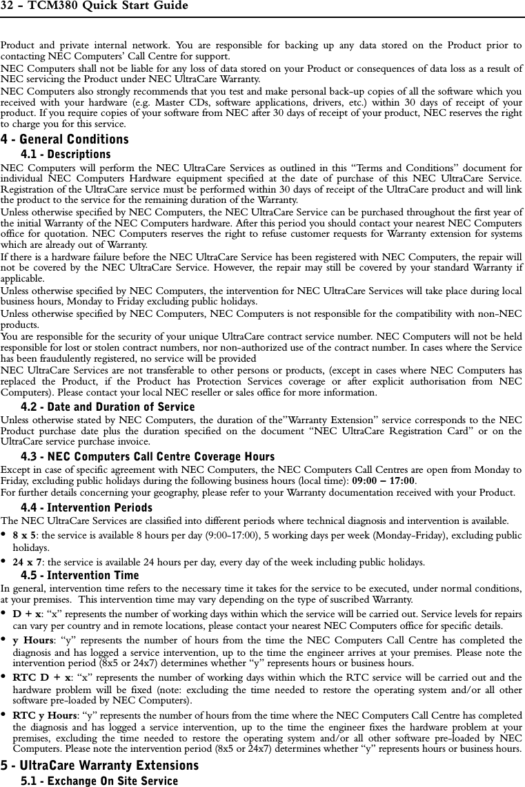 32 - TCM380 Quick Start GuideProduct and private internal network. You are responsible for backing up any data stored on the Product prior tocontacting NEC Computers’ Call Centre for support.NEC Computers shall not be liable for any loss of data stored on your Product or consequences of data loss as a result ofNEC servicing the Product under NEC UltraCare Warranty.NEC Computers also strongly recommends that you test and make personal back-up copies of all the software which youreceived with your hardware (e.g. Master CDs, software applications, drivers, etc.) within 30 days of receipt of yourproduct. If you require copies of your software from NEC after 30 days of receipt of your product, NEC reserves the rightto charge you for this service.   4 - General Conditions4.1 - DescriptionsNEC Computers will perform the NEC UltraCare Services as outlined in this “Terms and Conditions” document forindividual NEC Computers Hardware equipment specified at the date of purchase of this NEC UltraCare Service.Registration of the UltraCare service must be performed within 30 days of receipt of the UltraCare product and will linkthe product to the service for the remaining duration of the Warranty.Unless otherwise specified by NEC Computers, the NEC UltraCare Service can be purchased throughout the first year ofthe initial Warranty of the NEC Computers hardware. After this period you should contact your nearest NEC Computersoffice for quotation. NEC Computers reserves the right to refuse customer requests for Warranty extension for systemswhich are already out of Warranty. If there is a hardware failure before the NEC UltraCare Service has been registered with NEC Computers, the repair willnot be covered by the NEC UltraCare Service. However, the repair may still be covered by your standard Warranty ifapplicable.Unless otherwise specified by NEC Computers, the intervention for NEC UltraCare Services will take place during localbusiness hours, Monday to Friday excluding public holidays.Unless otherwise specified by NEC Computers, NEC Computers is not responsible for the compatibility with non-NECproducts. You are responsible for the security of your unique UltraCare contract service number. NEC Computers will not be heldresponsible for lost or stolen contract numbers, nor non-authorized use of the contract number. In cases where the Servicehas been fraudulently registered, no service will be providedNEC UltraCare Services are not transferable to other persons or products, (except in cases where NEC Computers hasreplaced the Product, if the Product has Protection Services coverage or after explicit authorisation from NECComputers). Please contact your local NEC reseller or sales office for more information.4.2 - Date and Duration of ServiceUnless otherwise stated by NEC Computers, the duration of the”Warranty Extension” service corresponds to the NECProduct purchase date plus the duration specified on the document “NEC UltraCare Registration Card” or on theUltraCare service purchase invoice.4.3 - NEC Computers Call Centre Coverage HoursExcept in case of specific agreement with NEC Computers, the NEC Computers Call Centres are open from Monday toFriday, excluding public holidays during the following business hours (local time): 09:00 – 17:00.For further details concerning your geography, please refer to your Warranty documentation received with your Product.4.4 - Intervention PeriodsThe NEC UltraCare Services are classified into different periods where technical diagnosis and intervention is available.•8 x 5: the service is available 8 hours per day (9:00-17:00), 5 working days per week (Monday-Friday), excluding publicholidays.•24 x 7: the service is available 24 hours per day, every day of the week including public holidays.4.5 - Intervention TimeIn general, intervention time refers to the necessary time it takes for the service to be executed, under normal conditions,at your premises.  This intervention time may vary depending on the type of suscribed Warranty.•D + x: “x” represents the number of working days within which the service will be carried out. Service levels for repairscan vary per country and in remote locations, please contact your nearest NEC Computers office for specific details.•y Hours: “y” represents the number of hours from the time the NEC Computers Call Centre has completed thediagnosis and has logged a service intervention, up to the time the engineer arrives at your premises. Please note theintervention period (8x5 or 24x7) determines whether “y” represents hours or business hours.•RTC D + x: “x” represents the number of working days within which the RTC service will be carried out and thehardware problem will be fixed (note: excluding the time needed to restore the operating system and/or all othersoftware pre-loaded by NEC Computers). •RTC y Hours: “y” represents the number of hours from the time where the NEC Computers Call Centre has completedthe diagnosis and has logged a service intervention, up to the time the engineer fixes the hardware problem at yourpremises, excluding the time needed to restore the operating system and/or all other software pre-loaded by NECComputers. Please note the intervention period (8x5 or 24x7) determines whether “y” represents hours or business hours.5 - UltraCare Warranty Extensions5.1 - Exchange On Site Service