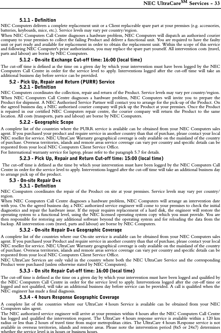  NEC UltraCareSM Services - 335.1.1 - DefinitionNEC Computers delivers a complete replacement unit or a Client replaceable spare part at your premises (e.g. accessories,batteries, keyboards, mice, etc.). Service levels may vary per country/region.When NEC Computers Call Centre diagnoses a hardware problem, NEC Computers will dispatch an authorised couriercompany to your premises to collect the failing Product and deliver a functional unit. You are required to have the faultyunit or part ready and available for replacement in order to obtain the replacement unit. Within the scope of this serviceand following NEC Computer&apos;s prior authorization, you may replace the spare part yourself. All intervention costs (travel,parts and labour) are borne by NEC Computers. 5.1.2 - On-site Exchange Cut-off time: 16:00 (local time)The cut-off time is defined as the time on a given day by which your intervention must have been logged by the NECComputers Call Centre in order for the service level to apply. Interventions logged after the cut-off time will take anadditional business day before service can be provided.5.2 - Pick Up, Repair and Return (PURR) Service5.2.1 - DefinitionNEC Computers coordinates the collection, repair and return of the Product. Service levels may vary per country/region.When NEC Computers Call Centre diagnoses a hardware problem, NEC Computers will invite you to prepare theProduct for shipment. A NEC Authorised Service Partner will contact you to arrange for the pick-up of the Product. Onthe agreed business day, a NEC authorised courier company will pick up the Product at your premises. Once the Productis repaired in our certified NEC Computers repair centre, the courier company will return the Product to the samelocation. All costs (transports, parts and labour) are borne by NEC Computers.5.2.2 - Geographic ScopeA complete list of the countries where the PURR service is available can be obtained from your NEC Computers salesagent. If you purchased your product and require service in another country than that of purchase, please contact your localNEC reseller for service. NEC UltraCare Warranty geographical coverage is only available on the mainland of the countryof purchase. Overseas territories, islands and remote areas service coverage can vary per country and specific details can berequested from your local NEC Computers Client Service Office.For International warranty service for laptop, please refer to the paragraph 5.7 for details.5.2.3 - Pick Up, Repair and Return Cut-off time: 15:00 (local time) The cut-off time is defined as the time by which your intervention must have been logged by the NEC Computers CallCentre in order for the service level to apply. Interventions logged after the cut-off time will take an additional business dayto arrange pick up of the product.5.3 - On-site Repair D+x5.3.1 - DefinitionNEC Computers coordinates the repair of the Product on site at your premises. Service levels may vary per country/region.When NEC Computers Call Centre diagnoses a hardware problem, NEC Computers will arrange an intervention datewith you. On the agreed business day, a NEC authorized service engineer will come to your premises to check the initialdiagnostics and repair the hardware issue. If the repair requires replacement of a hard disk, the engineer will restore theoperating system to a functional level, using the NEC licensed operating system copy which you must provide. You arethen responsible for restoring any additional software beyond the operating system and for reloading the data from thebackup. All intervention costs (travel, parts and labour) are borne by NEC Computers.5.3.2 - On-site Repair D+x Geographic Coverage A complete list of the countries where our On-site service is available can be obtained from your NEC Computers salesagent. If you purchased your Product and require service in another country than that of purchase, please contact your localNEC reseller for service. NEC UltraCare Warranty geographical coverage is only available on the mainland of the countryof purchase. Overseas territories, islands and remote areas service coverage can vary per country and specific details can berequested from your local NEC Computers Client Service Office.NEC UltraCare Services are only valid in the country where both the NEC UltraCare Service and the correspondingProduct were purchased (unless otherwise stated by NEC Computers). 5.3.3 - On site Repair Cut-off time: 16:00 (local time)The cut-off time is defined as the time on a given day by which your intervention must have been logged and qualified bythe NEC Computers Call Centre in order for the service level to apply. Interventions logged after the cut-off time orlogged and not qualified, will take an additional business day before service can be provided. A call is qualified when theNEC engineer has made a final diagnosis.5.3.4 - 4 hours Response Geographic CoverageA complete list of the countries where our UltraCare 4 hours Service is available can be obtained from your NECComputers sales agent.The NEC authorized service engineer will arrive at your premises within 4 hours after the NEC Computers Call Centrehas logged and qualified the intervention request. The UltraCare 4 hours response service is available within a 120 kmradius or less than 2 hours of travel time from major metropolitan cities. The UltraCare 4 hours Response service is notavailable in overseas territories, islands and remote areas. Please note the intervention period (8x5 or 24x7) determineswhether the service level is in hours or business hours.