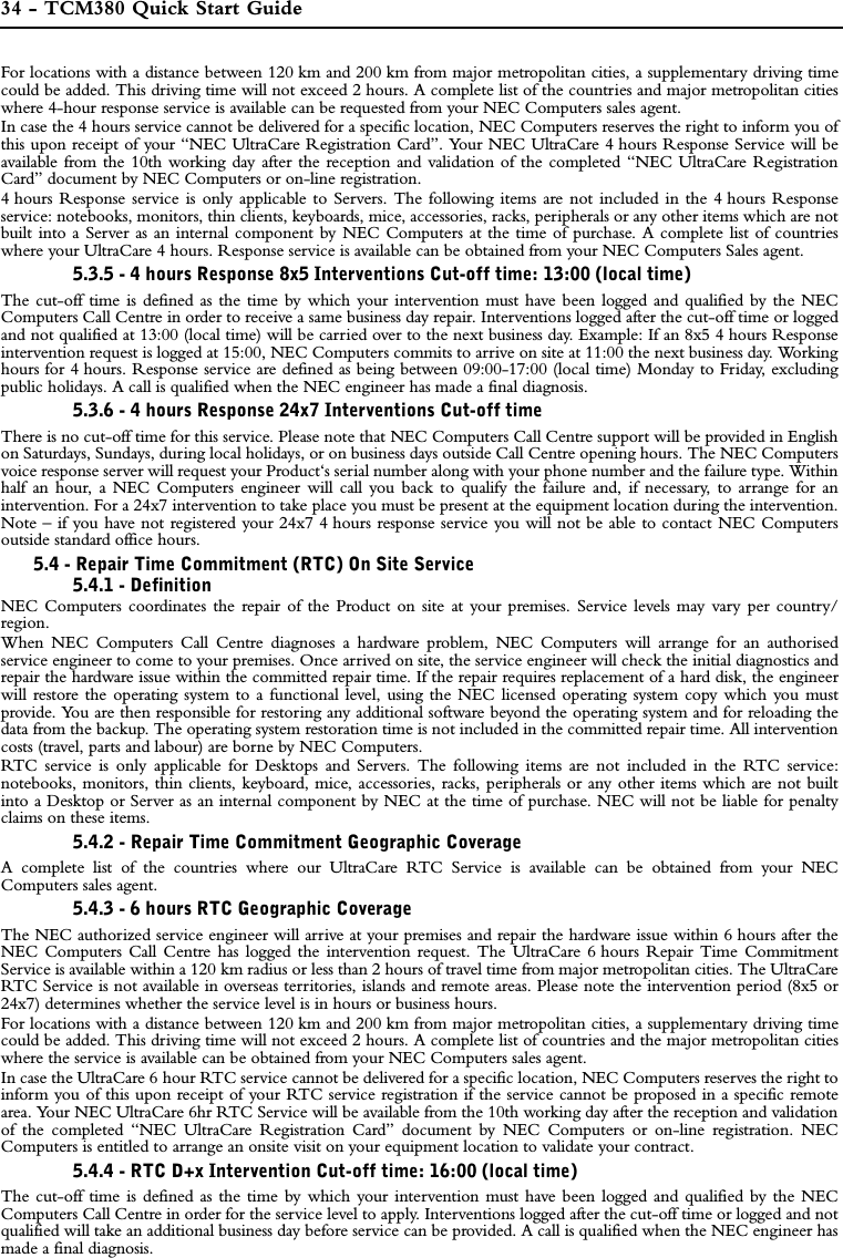 34 - TCM380 Quick Start GuideFor locations with a distance between 120 km and 200 km from major metropolitan cities, a supplementary driving timecould be added. This driving time will not exceed 2 hours. A complete list of the countries and major metropolitan citieswhere 4-hour response service is available can be requested from your NEC Computers sales agent.In case the 4 hours service cannot be delivered for a specific location, NEC Computers reserves the right to inform you ofthis upon receipt of your “NEC UltraCare Registration Card”. Your NEC UltraCare 4 hours Response Service will beavailable from the 10th working day after the reception and validation of the completed “NEC UltraCare RegistrationCard” document by NEC Computers or on-line registration. 4 hours Response service is only applicable to Servers. The following items are not included in the 4 hours Responseservice: notebooks, monitors, thin clients, keyboards, mice, accessories, racks, peripherals or any other items which are notbuilt into a Server as an internal component by NEC Computers at the time of purchase. A complete list of countrieswhere your UltraCare 4 hours. Response service is available can be obtained from your NEC Computers Sales agent.5.3.5 - 4 hours Response 8x5 Interventions Cut-off time: 13:00 (local time)The cut-off time is defined as the time by which your intervention must have been logged and qualified by the NECComputers Call Centre in order to receive a same business day repair. Interventions logged after the cut-off time or loggedand not qualified at 13:00 (local time) will be carried over to the next business day. Example: If an 8x5 4 hours Responseintervention request is logged at 15:00, NEC Computers commits to arrive on site at 11:00 the next business day. Workinghours for 4 hours. Response service are defined as being between 09:00-17:00 (local time) Monday to Friday, excludingpublic holidays. A call is qualified when the NEC engineer has made a final diagnosis.5.3.6 - 4 hours Response 24x7 Interventions Cut-off time There is no cut-off time for this service. Please note that NEC Computers Call Centre support will be provided in Englishon Saturdays, Sundays, during local holidays, or on business days outside Call Centre opening hours. The NEC Computersvoice response server will request your Product‘s serial number along with your phone number and the failure type. Withinhalf an hour, a NEC Computers engineer will call you back to qualify the failure and, if necessary, to arrange for anintervention. For a 24x7 intervention to take place you must be present at the equipment location during the intervention.Note – if you have not registered your 24x7 4 hours response service you will not be able to contact NEC Computersoutside standard office hours.5.4 - Repair Time Commitment (RTC) On Site Service5.4.1 - DefinitionNEC Computers coordinates the repair of the Product on site at your premises. Service levels may vary per country/region.When NEC Computers Call Centre diagnoses a hardware problem, NEC Computers will arrange for an authorisedservice engineer to come to your premises. Once arrived on site, the service engineer will check the initial diagnostics andrepair the hardware issue within the committed repair time. If the repair requires replacement of a hard disk, the engineerwill restore the operating system to a functional level, using the NEC licensed operating system copy which you mustprovide. You are then responsible for restoring any additional software beyond the operating system and for reloading thedata from the backup. The operating system restoration time is not included in the committed repair time. All interventioncosts (travel, parts and labour) are borne by NEC Computers. RTC service is only applicable for Desktops and Servers. The following items are not included in the RTC service:notebooks, monitors, thin clients, keyboard, mice, accessories, racks, peripherals or any other items which are not builtinto a Desktop or Server as an internal component by NEC at the time of purchase. NEC will not be liable for penaltyclaims on these items. 5.4.2 - Repair Time Commitment Geographic Coverage A complete list of the countries where our UltraCare RTC Service is available can be obtained from your NECComputers sales agent.5.4.3 - 6 hours RTC Geographic CoverageThe NEC authorized service engineer will arrive at your premises and repair the hardware issue within 6 hours after theNEC Computers Call Centre has logged the intervention request. The UltraCare 6 hours Repair Time CommitmentService is available within a 120 km radius or less than 2 hours of travel time from major metropolitan cities. The UltraCareRTC Service is not available in overseas territories, islands and remote areas. Please note the intervention period (8x5 or24x7) determines whether the service level is in hours or business hours.For locations with a distance between 120 km and 200 km from major metropolitan cities, a supplementary driving timecould be added. This driving time will not exceed 2 hours. A complete list of countries and the major metropolitan citieswhere the service is available can be obtained from your NEC Computers sales agent.In case the UltraCare 6 hour RTC service cannot be delivered for a specific location, NEC Computers reserves the right toinform you of this upon receipt of your RTC service registration if the service cannot be proposed in a specific remotearea. Your NEC UltraCare 6hr RTC Service will be available from the 10th working day after the reception and validationof the completed “NEC UltraCare Registration Card” document by NEC Computers or on-line registration. NECComputers is entitled to arrange an onsite visit on your equipment location to validate your contract.5.4.4 - RTC D+x Intervention Cut-off time: 16:00 (local time)The cut-off time is defined as the time by which your intervention must have been logged and qualified by the NECComputers Call Centre in order for the service level to apply. Interventions logged after the cut-off time or logged and notqualified will take an additional business day before service can be provided. A call is qualified when the NEC engineer hasmade a final diagnosis.