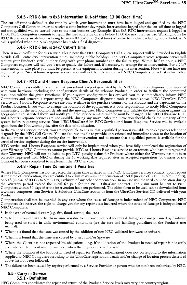  NEC UltraCareSM Services - 355.4.5 - RTC 6 hours 8x5 Intervention Cut-off time: 13:00 (local time)The cut-off time is defined as the time by which your intervention must have been logged and qualified by the NECComputers Call Centre in order to receive a same business day repair. Interventions logged after the cut-off time or loggedand not qualified will be carried over to the next business day. Example: if an 8x5 RTC intervention request is logged at15:00, NEC Computers commits to repair the hardware issue on site before 13:00 the next business day. Working hours forRTC 8x5 services are defined as being between 09:00-17:00 (local time) Monday to Friday, excluding public holidays. Acall is qualified when the NEC engineer has made a final diagnosis.5.4.6 - RTC 6 hours 24x7 Cut-off timeThere is no cut-off time for this service. Please note that NEC Computers Call Centre support will be provided in Englishoutside Call Centre 8x5 intervention times, including public holidays. The NEC Computers voice response server willrequest your Product‘s serial number along with your phone number and the failure type. Within half an hour, a NECComputers engineer will call you back to qualify the failure and, if necessary, to arrange for an intervention. For a 24x7intervention to take place you must be present at the equipment location during the intervention. Note – if you have notregistered your 24x7 4 hours response service you will not be able to contact NEC Computers outside standard officehours.5.4.7 - RTC and 4 hours Response Client’s ResponsibilitiesNEC Computers is entitled to request that you submit a report generated by the NEC Computers diagnosis tools suppliedwith your hardware, including the configuration details of the relevant Product, in order to facilitate the committedresolution within the given timeframe. If your system configuration has evolved, you must immediately inform NECComputers and generate a report using the NEC Computers diagnostic tools as stated above. NEC UltraCare RTCService and 4 hours. Response service are only available in the purchase country of the Product and are dependant on theProduct location. If you want to change the location of the equipment, it is your responsibility to notify NEC Computersimmediately of the new location details and the moving date. NEC Computers will validate the new location against thegeographic rules as stated above and notify you if the service remains valid or must be changed. The NEC UltraCare RTCand 4 hours Response services are not available during any move. After the move you should check the integrity of thesystem before requesting service. Your NEC UltraCare 6 hr. RTC Service or 4 hours Response Service will be availableagain from the 10th working day after the date of notification.In the event of a service request, you are responsible to ensure that a qualified person is available to enable proper telephonediagnosis by the NEC Call Centre. You are also responsible to provide unrestricted and immediate access to the location ofthe equipment to be serviced during the on site intervention and to ensure that a qualified person is available for thecertified service engineer during the on site intervention.RTC service and 4 hours Response service will only be implemented when you have fully completed the registration ofyour Warranty. NEC Computers cannot provide RTC or 4 hours Response service to customers who have not registeredtheir Warranty. NEC will not be liable to pay RTC penalty claims for Products where either the Warranty has not beencorrectly registered with NEC or during the 10 working days required after an accepted registration (or transfer of sitelocation) has been completed to implement the RTC service. 5.4.8 - Repair Time Commitment PenaltiesWhere NEC Computers has not respected the repair time as stated in the NEC UltraCare Services contract, upon requestat the time of intervention, you are entitled to claim maximum compensation of 150 € (in case of RTC On Site 6 hours),or 50 € (in case of RTC On Site D+x), exclusive of any other compensation. In no case will the total compensation duringthe Warranty period exceed the initial fee paid for the NEC UltraCare contract. The claim must be sent to NECComputers within 30 days after the intervention has been performed. The claim form to be used can be downloaded fromwww.nec-computers.com Services &amp; Solutions UltraCare section or from the UltraCare Services CD delivered with yourProduct. Compensation shall not be awarded in any case where the cause of damage is independent of NEC Computers. NECComputers also reserves the right to charge you for any repair costs incurred where the cause of damage is independent ofNEC Computers: •In the case of natural disaster (e.g. fire, flood, earthquake, etc.)•When it is found that the hardware issue was due to customer induced accidental damage or damage caused by hardwarebeing used or stored in unfit environmental conditions (see the care and handling guidelines in the Product’s usermanual). •When it is found that the issue was caused by the addition of non NEC validated hardware or software.•When it is found that the issue was caused by a virus and/or Spyware•Where the Client has not respected his obligations - e.g. if the location of the Product in need of repair is not easilyaccessible or the Client was not available when the engineer arrived on-site. •Where the location of the Product in need of repair (or Product information) does not correspond to the informationsupplied to NEC Computers according to the UltraCare registration details and/or change of location process describedabove has not been followed.•The failure has been caused by repairs performed by a Service Provider or person who has not been authorised by NEC.5.5 - Carry in Service5.5.1 - DefinitionNEC Computers coordinates the repair and return of the Product. Service levels may vary per country/region.