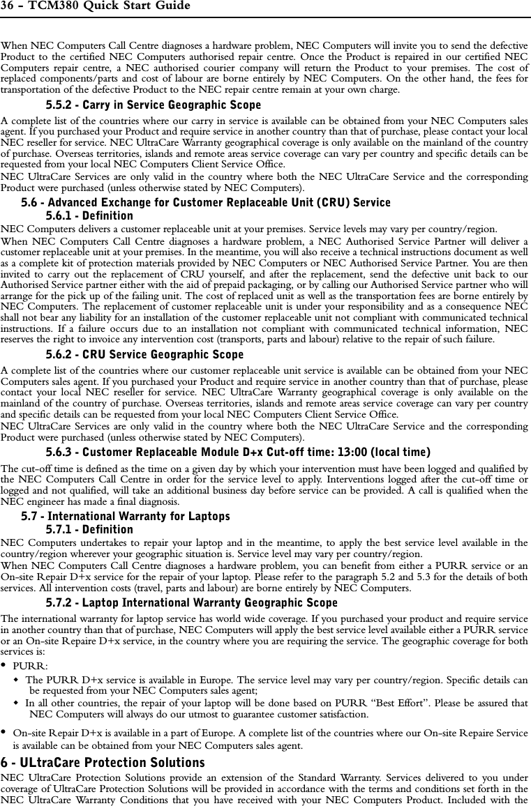 36 - TCM380 Quick Start GuideWhen NEC Computers Call Centre diagnoses a hardware problem, NEC Computers will invite you to send the defectiveProduct to the certified NEC Computers authorised repair centre. Once the Product is repaired in our certified NECComputers repair centre, a NEC authorised courier company will return the Product to your premises. The cost ofreplaced components/parts and cost of labour are borne entirely by NEC Computers. On the other hand, the fees fortransportation of the defective Product to the NEC repair centre remain at your own charge.  5.5.2 - Carry in Service Geographic ScopeA complete list of the countries where our carry in service is available can be obtained from your NEC Computers salesagent. If you purchased your Product and require service in another country than that of purchase, please contact your localNEC reseller for service. NEC UltraCare Warranty geographical coverage is only available on the mainland of the countryof purchase. Overseas territories, islands and remote areas service coverage can vary per country and specific details can berequested from your local NEC Computers Client Service Office.NEC UltraCare Services are only valid in the country where both the NEC UltraCare Service and the correspondingProduct were purchased (unless otherwise stated by NEC Computers). 5.6 - Advanced Exchange for Customer Replaceable Unit (CRU) Service5.6.1 - DefinitionNEC Computers delivers a customer replaceable unit at your premises. Service levels may vary per country/region.When NEC Computers Call Centre diagnoses a hardware problem, a NEC Authorised Service Partner will deliver acustomer replaceable unit at your premises. In the meantime, you will also receive a technical instructions document as wellas a complete kit of protection materials provided by NEC Computers or NEC Authorised Service Partner. You are theninvited to carry out the replacement of CRU yourself, and after the replacement, send the defective unit back to ourAuthorised Service partner either with the aid of prepaid packaging, or by calling our Authorised Service partner who willarrange for the pick up of the failing unit. The cost of replaced unit as well as the transportation fees are borne entirely byNEC Computers. The replacement of customer replaceable unit is under your responsibility and as a consequence NECshall not bear any liability for an installation of the customer replaceable unit not compliant with communicated technicalinstructions. If a failure occurs due to an installation not compliant with communicated technical information, NECreserves the right to invoice any intervention cost (transports, parts and labour) relative to the repair of such failure.5.6.2 - CRU Service Geographic ScopeA complete list of the countries where our customer replaceable unit service is available can be obtained from your NECComputers sales agent. If you purchased your Product and require service in another country than that of purchase, pleasecontact your local NEC reseller for service. NEC UltraCare Warranty geographical coverage is only available on themainland of the country of purchase. Overseas territories, islands and remote areas service coverage can vary per countryand specific details can be requested from your local NEC Computers Client Service Office.NEC UltraCare Services are only valid in the country where both the NEC UltraCare Service and the correspondingProduct were purchased (unless otherwise stated by NEC Computers). 5.6.3 - Customer Replaceable Module D+x Cut-off time: 13:00 (local time)The cut-off time is defined as the time on a given day by which your intervention must have been logged and qualified bythe NEC Computers Call Centre in order for the service level to apply. Interventions logged after the cut-off time orlogged and not qualified, will take an additional business day before service can be provided. A call is qualified when theNEC engineer has made a final diagnosis.5.7 - International Warranty for Laptops5.7.1 - DefinitionNEC Computers undertakes to repair your laptop and in the meantime, to apply the best service level available in thecountry/region wherever your geographic situation is. Service level may vary per country/region.When NEC Computers Call Centre diagnoses a hardware problem, you can benefit from either a PURR service or anOn-site Repair D+x service for the repair of your laptop. Please refer to the paragraph 5.2 and 5.3 for the details of bothservices. All intervention costs (travel, parts and labour) are borne entirely by NEC Computers.5.7.2 - Laptop International Warranty Geographic ScopeThe international warranty for laptop service has world wide coverage. If you purchased your product and require servicein another country than that of purchase, NEC Computers will apply the best service level available either a PURR serviceor an On-site Repaire D+x service, in the country where you are requiring the service. The geographic coverage for bothservices is:•PURR:The PURR D+x service is available in Europe. The service level may vary per country/region. Specific details canbe requested from your NEC Computers sales agent;In all other countries, the repair of your laptop will be done based on PURR “Best Effort”. Please be assured thatNEC Computers will always do our utmost to guarantee customer satisfaction.•On-site Repair D+x is available in a part of Europe. A complete list of the countries where our On-site Repaire Serviceis available can be obtained from your NEC Computers sales agent.6 - ULtraCare Protection SolutionsNEC UltraCare Protection Solutions provide an extension of the Standard Warranty. Services delivered to you undercoverage of UltraCare Protection Solutions will be provided in accordance with the terms and conditions set forth in theNEC UltraCare Warranty Conditions that you have received with your NEC Computers Product. Included with the