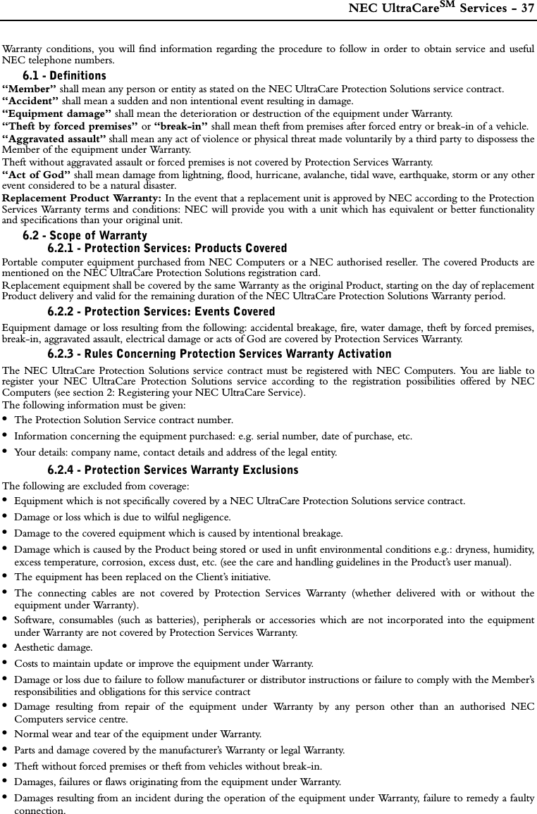  NEC UltraCareSM Services - 37Warranty conditions, you will find information regarding the procedure to follow in order to obtain service and usefulNEC telephone numbers.6.1 - Definitions“Member” shall mean any person or entity as stated on the NEC UltraCare Protection Solutions service contract.“Accident” shall mean a sudden and non intentional event resulting in damage.“Equipment damage” shall mean the deterioration or destruction of the equipment under Warranty.“Theft by forced premises” or “break-in” shall mean theft from premises after forced entry or break-in of a vehicle.“Aggravated assault” shall mean any act of violence or physical threat made voluntarily by a third party to dispossess theMember of the equipment under Warranty. Theft without aggravated assault or forced premises is not covered by Protection Services Warranty.“Act of God” shall mean damage from lightning, flood, hurricane, avalanche, tidal wave, earthquake, storm or any otherevent considered to be a natural disaster.Replacement Product Warranty: In the event that a replacement unit is approved by NEC according to the ProtectionServices Warranty terms and conditions: NEC will provide you with a unit which has equivalent or better functionalityand specifications than your original unit. 6.2 - Scope of Warranty6.2.1 - Protection Services: Products CoveredPortable computer equipment purchased from NEC Computers or a NEC authorised reseller. The covered Products arementioned on the NEC UltraCare Protection Solutions registration card. Replacement equipment shall be covered by the same Warranty as the original Product, starting on the day of replacementProduct delivery and valid for the remaining duration of the NEC UltraCare Protection Solutions Warranty period.6.2.2 - Protection Services: Events CoveredEquipment damage or loss resulting from the following: accidental breakage, fire, water damage, theft by forced premises,break-in, aggravated assault, electrical damage or acts of God are covered by Protection Services Warranty.6.2.3 - Rules Concerning Protection Services Warranty ActivationThe NEC UltraCare Protection Solutions service contract must be registered with NEC Computers. You are liable toregister your NEC UltraCare Protection Solutions service according to the registration possibilities offered by NECComputers (see section 2: Registering your NEC UltraCare Service).The following information must be given:•The Protection Solution Service contract number.•Information concerning the equipment purchased: e.g. serial number, date of purchase, etc.•Your details: company name, contact details and address of the legal entity.6.2.4 - Protection Services Warranty ExclusionsThe following are excluded from coverage:•Equipment which is not specifically covered by a NEC UltraCare Protection Solutions service contract.•Damage or loss which is due to wilful negligence.•Damage to the covered equipment which is caused by intentional breakage. •Damage which is caused by the Product being stored or used in unfit environmental conditions e.g.: dryness, humidity,excess temperature, corrosion, excess dust, etc. (see the care and handling guidelines in the Product’s user manual). •The equipment has been replaced on the Client’s initiative.•The connecting cables are not covered by Protection Services Warranty (whether delivered with or without theequipment under Warranty).•Software, consumables (such as batteries), peripherals or accessories which are not incorporated into the equipmentunder Warranty are not covered by Protection Services Warranty.•Aesthetic damage. •Costs to maintain update or improve the equipment under Warranty.•Damage or loss due to failure to follow manufacturer or distributor instructions or failure to comply with the Member’sresponsibilities and obligations for this service contract•Damage resulting from repair of the equipment under Warranty by any person other than an authorised NECComputers service centre.•Normal wear and tear of the equipment under Warranty. •Parts and damage covered by the manufacturer’s Warranty or legal Warranty.•Theft without forced premises or theft from vehicles without break-in.•Damages, failures or flaws originating from the equipment under Warranty.•Damages resulting from an incident during the operation of the equipment under Warranty, failure to remedy a faultyconnection. 