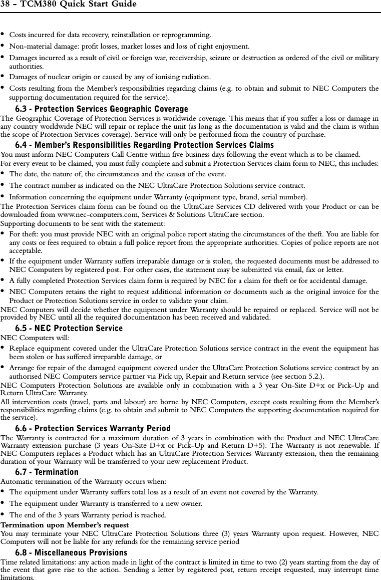 38 - TCM380 Quick Start Guide•Costs incurred for data recovery, reinstallation or reprogramming. •Non-material damage: profit losses, market losses and loss of right enjoyment.•Damages incurred as a result of civil or foreign war, receivership, seizure or destruction as ordered of the civil or militaryauthorities.•Damages of nuclear origin or caused by any of ionising radiation.•Costs resulting from the Member’s responsibilities regarding claims (e.g. to obtain and submit to NEC Computers thesupporting documentation required for the service).6.3 - Protection Services Geographic CoverageThe Geographic Coverage of Protection Services is worldwide coverage. This means that if you suffer a loss or damage inany country worldwide NEC will repair or replace the unit (as long as the documentation is valid and the claim is withinthe scope of Protection Services coverage). Service will only be performed from the country of purchase. 6.4 - Member’s Responsibilities Regarding Protection Services ClaimsYou must inform NEC Computers Call Centre within five business days following the event which is to be claimed. For every event to be claimed, you must fully complete and submit a Protection Services claim form to NEC, this includes:•The date, the nature of, the circumstances and the causes of the event.•The contract number as indicated on the NEC UltraCare Protection Solutions service contract.•Information concerning the equipment under Warranty (equipment type, brand, serial number).The Protection Services claim form can be found on the UltraCare Services CD delivered with your Product or can bedownloaded from www.nec-computers.com, Services &amp; Solutions UltraCare section.Supporting documents to be sent with the statement:•For theft: you must provide NEC with an original police report stating the circumstances of the theft. You are liable forany costs or fees required to obtain a full police report from the appropriate authorities. Copies of police reports are notacceptable.•If the equipment under Warranty suffers irreparable damage or is stolen, the requested documents must be addressed toNEC Computers by registered post. For other cases, the statement may be submitted via email, fax or letter.•A fully completed Protection Services claim form is required by NEC for a claim for theft or for accidental damage.•NEC Computers retains the right to request additional information or documents such as the original invoice for theProduct or Protection Solutions service in order to validate your claim.NEC Computers will decide whether the equipment under Warranty should be repaired or replaced. Service will not beprovided by NEC until all the required documentation has been received and validated.6.5 - NEC Protection Service NEC Computers will: •Replace equipment covered under the UltraCare Protection Solutions service contract in the event the equipment hasbeen stolen or has suffered irreparable damage, or•Arrange for repair of the damaged equipment covered under the UltraCare Protection Solutions service contract by anauthorised NEC Computers service partner via Pick up, Repair and Return service (see section 5.2.).NEC Computers Protection Solutions are available only in combination with a 3 year On-Site D+x or Pick-Up andReturn UltraCare Warranty. All intervention costs (travel, parts and labour) are borne by NEC Computers, except costs resulting from the Member’sresponsibilities regarding claims (e.g. to obtain and submit to NEC Computers the supporting documentation required forthe service).6.6 - Protection Services Warranty PeriodThe Warranty is contracted for a maximum duration of 3 years in combination with the Product and NEC UltraCareWarranty extension purchase (3 years On-Site D+x or Pick-Up and Return D+5). The Warranty is not renewable. IfNEC Computers replaces a Product which has an UltraCare Protection Services Warranty extension, then the remainingduration of your Warranty will be transferred to your new replacement Product. 6.7 - TerminationAutomatic termination of the Warranty occurs when:•The equipment under Warranty suffers total loss as a result of an event not covered by the Warranty.•The equipment under Warranty is transferred to a new owner.•The end of the 3 years Warranty period is reached.Termination upon Member’s request You may terminate your NEC UltraCare Protection Solutions three (3) years Warranty upon request. However, NECComputers will not be liable for any refunds for the remaining service period6.8 - Miscellaneous ProvisionsTime related limitations: any action made in light of the contract is limited in time to two (2) years starting from the day ofthe event that gave rise to the action. Sending a letter by registered post, return receipt requested, may interrupt timelimitations.