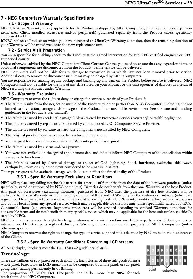  NEC UltraCareSM Services - 397 - NEC Computers Warranty Specifications7.1 - Scope of WarrantyNEC UltraCare Warranty is only applicable for the Product as shipped by NEC Computers, and does not cover expansionitems (i.e.: Client installed accessories and/or peripherals) purchased separately from the Product unless specificallyauthorised by NEC.If NEC replaces a Product on which you have purchased an UltraCare Warranty extension, then the remaining duration ofyour Warranty will be transferred onto the new replacement unit.7.2 - Service Visit PreparationYou are responsible for enabling access to the Product at the agreed intervention for the NEC certified engineer or NECauthorised courier.Unless otherwise advised by the NEC Computers Client Contact Centre, you need to ensure that any expansion items oradditional components are disconnected from the Product, before service can be delivered.NEC Computers shall not be liable for any damage to expansion items which have not been removed prior to service.Additional costs to remove or disconnect such items may be charged by NEC Computers.You are responsible for making regular backups and backing up any data on the Product before service is delivered. NECComputers shall not be liable for the loss of any data stored on your Product or the consequences of data loss as a result ofNEC servicing the Product under Warranty.7.3 - Warranty ExclusionsNEC Computers reserves the right to deny or charge for service &amp; repair of your Product if: •The failure results from the neglect or misuse of the Product by other parties than NEC Computers, including but notlimited to installation, storage and/or usage of the Product in an unsuitable environment (see the care and handlingguidelines in the Product’s user manual).•The failure is caused by accidental damage (unless covered by Protection Services Warranty) or wilful negligence.•The failure is caused by repairs not performed by an authorised NEC Computers Service Provider.•The failure is caused by software or hardware components not installed by NEC Computers.•The original proof of purchase cannot be produced, if requested.•Your request for service is received after the Warranty period has expired.•The failure is caused by a virus and/or Spyware.•You were not available on the agreed appointment date and did not inform NEC Computers of the cancellation withina reasonable timeframe. •The failure is caused by electrical damage or an act of God (lightning, flood, hurricane, avalanche, tidal wave,earthquake, storm or any other event considered to be a natural disaster).The repair request is for aesthetic damage which does not affect the functionality of the Product.7.3.1 - Specific Warranty Exclusions or ConditionsNEC will replace any failing notebook batteries for a period of 6 months from the date of the hardware purchase (unlessspecifically stated or authorised by NEC computers). Batteries do not benefit from the same Warranty as the host Product.Any parts or accessories (excluding monitors) purchased from NEC after the purchase of the host Product will beapplicable for 1 year Warranty or the remaining duration of the standard Warranty on the customer’s hardware (whicheveris greater). These parts and accessories will be serviced according to standard Warranty conditions for parts and accessoriesand do not benefit from any special services which may be applicable for the host unit (unless specifically stated by NEC). Consumable items (e.g. external keyboards, mice, etc.) will be serviced according to standard Warranty conditions forconsumable items and do not benefit from any special services which may be applicable for the host unit (unless specificallystated by NEC).NEC Computers reserves the right to charge customers who wish to retain any defective parts replaced during a serviceintervention. Defective parts replaced during a Warranty intervention are the property of NEC Computers (unlessotherwise specified). NEC Computers reserves the right to change the type of service supplied if it is deemed by NEC to be in the best interestsof the Client.7.3.2 - Specific Warranty Conditions Concerning LCD screensAll NEC display Products meet the ISO 13406-2 guidelines, class II.Te r m i n o l o g y :There are millions of sub-pixels on each monitor. Each cluster of three sub-pixels forms awhole pixel. Pixel faults in LCD monitors can be comprised of whole pixels or sub-pixelsgoing dark, staying permanently lit or flashing.The proportion of Bright Dot Free panels should be more than 90% for eachbatch shipped to NEC Computers. 