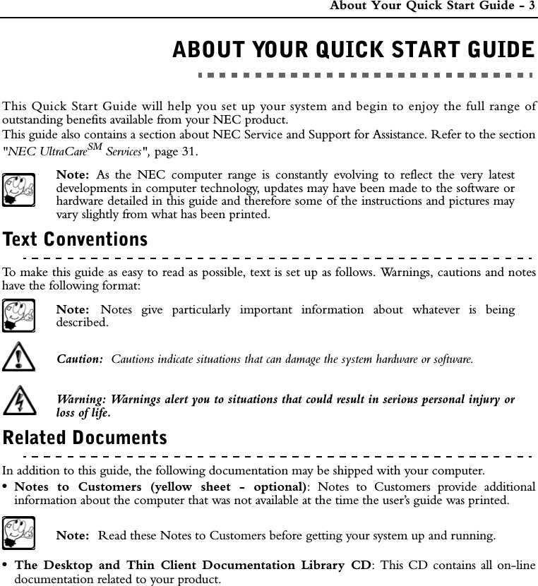  About Your Quick Start Guide - 3ABOUT YOUR QUICK START GUIDEABOUT YOUR QUICK START GUIDEThis Quick Start Guide will help you set up your system and begin to enjoy the full range ofoutstanding benefits available from your NEC product. This guide also contains a section about NEC Service and Support for Assistance. Refer to the section&quot;NEC UltraCareSM Services&quot;, page 31.Note:  As the NEC computer range is constantly evolving to reflect the very latestdevelopments in computer technology, updates may have been made to the software orhardware detailed in this guide and therefore some of the instructions and pictures mayvary slightly from what has been printed.Text ConventionsTo make this guide as easy to read as possible, text is set up as follows. Warnings, cautions and noteshave the following format:Note:  Notes give particularly important information about whatever is beingdescribed.Caution:  Cautions indicate situations that can damage the system hardware or software.Warning: Warnings alert you to situations that could result in serious personal injury orloss of life.Related DocumentsIn addition to this guide, the following documentation may be shipped with your computer.•Notes to Customers (yellow sheet - optional): Notes to Customers provide additionalinformation about the computer that was not available at the time the user’s guide was printed.Note:  Read these Notes to Customers before getting your system up and running. •The Desktop and Thin Client Documentation Library CD: This CD contains all on-linedocumentation related to your product.