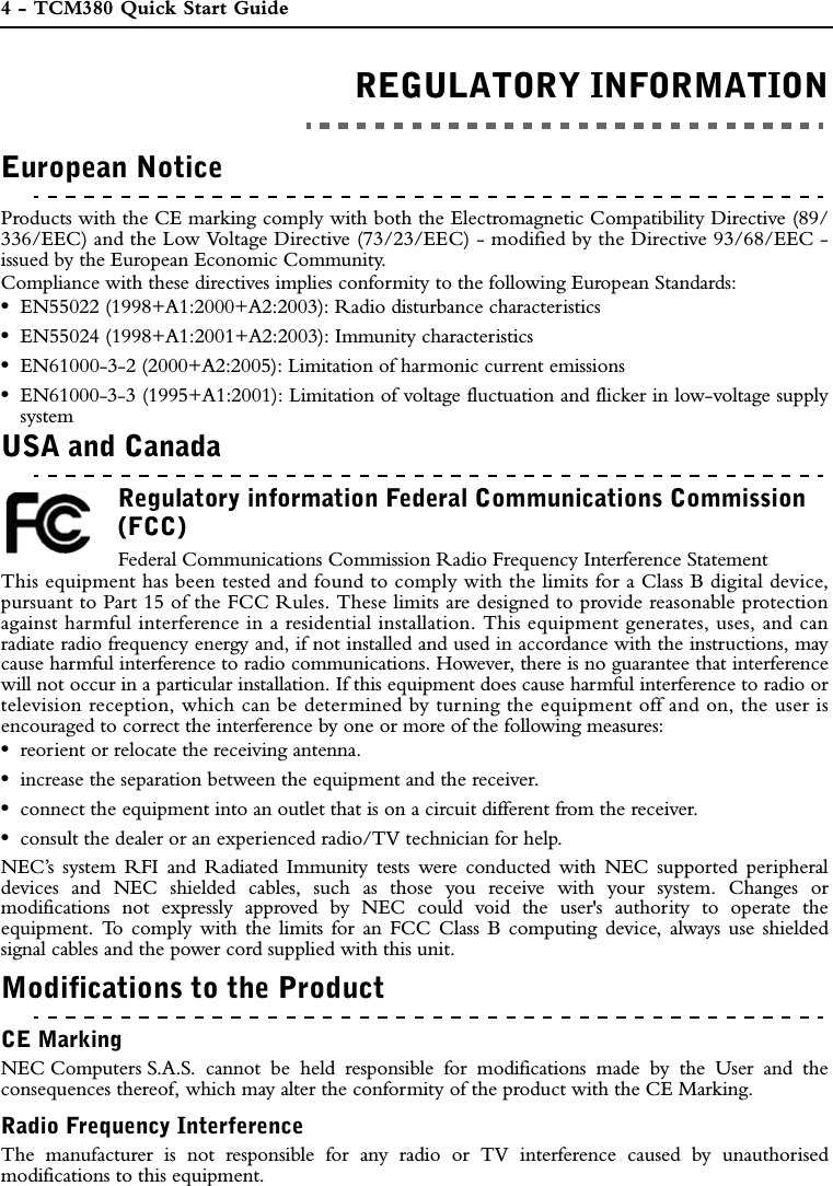 4 - TCM380 Quick Start GuideREGULATORY INFORMATIONREGULATORY INFORMATIONEuropean NoticeProducts with the CE marking comply with both the Electromagnetic Compatibility Directive (89/336/EEC) and the Low Voltage Directive (73/23/EEC) - modified by the Directive 93/68/EEC -issued by the European Economic Community.Compliance with these directives implies conformity to the following European Standards:•EN55022 (1998+A1:2000+A2:2003): Radio disturbance characteristics•EN55024 (1998+A1:2001+A2:2003): Immunity characteristics•EN61000-3-2 (2000+A2:2005): Limitation of harmonic current emissions•EN61000-3-3 (1995+A1:2001): Limitation of voltage fluctuation and flicker in low-voltage supplysystemUSA and CanadaRegulatory information Federal Communications Commission (FCC)Federal Communications Commission Radio Frequency Interference StatementThis equipment has been tested and found to comply with the limits for a Class B digital device,pursuant to Part 15 of the FCC Rules. These limits are designed to provide reasonable protectionagainst harmful interference in a residential installation. This equipment generates, uses, and canradiate radio frequency energy and, if not installed and used in accordance with the instructions, maycause harmful interference to radio communications. However, there is no guarantee that interferencewill not occur in a particular installation. If this equipment does cause harmful interference to radio ortelevision reception, which can be determined by turning the equipment off and on, the user isencouraged to correct the interference by one or more of the following measures:•reorient or relocate the receiving antenna.•increase the separation between the equipment and the receiver.•connect the equipment into an outlet that is on a circuit different from the receiver.•consult the dealer or an experienced radio/TV technician for help.NEC’s system RFI and Radiated Immunity tests were conducted with NEC supported peripheraldevices and NEC shielded cables, such as those you receive with your system. Changes ormodifications not expressly approved by NEC could void the user&apos;s authority to operate theequipment. To comply with the limits for an FCC Class B computing device, always use shieldedsignal cables and the power cord supplied with this unit.Modifications to the ProductCE MarkingNEC Computers S.A.S. cannot be held responsible for modifications made by the User and theconsequences thereof, which may alter the conformity of the product with the CE Marking.Radio Frequency InterferenceThe manufacturer is not responsible for any radio or TV interference caused by unauthorisedmodifications to this equipment.