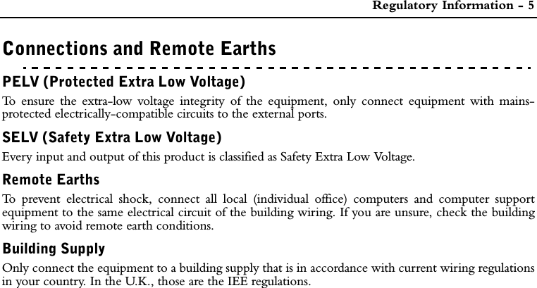  Regulatory Information - 5Connections and Remote EarthsPELV (Protected Extra Low Voltage)To ensure the extra-low voltage integrity of the equipment, only connect equipment with mains-protected electrically-compatible circuits to the external ports.SELV (Safety Extra Low Voltage)Every input and output of this product is classified as Safety Extra Low Voltage.Remote Earths To prevent electrical shock, connect all local (individual office) computers and computer supportequipment to the same electrical circuit of the building wiring. If you are unsure, check the buildingwiring to avoid remote earth conditions.Building SupplyOnly connect the equipment to a building supply that is in accordance with current wiring regulationsin your country. In the U.K., those are the IEE regulations.