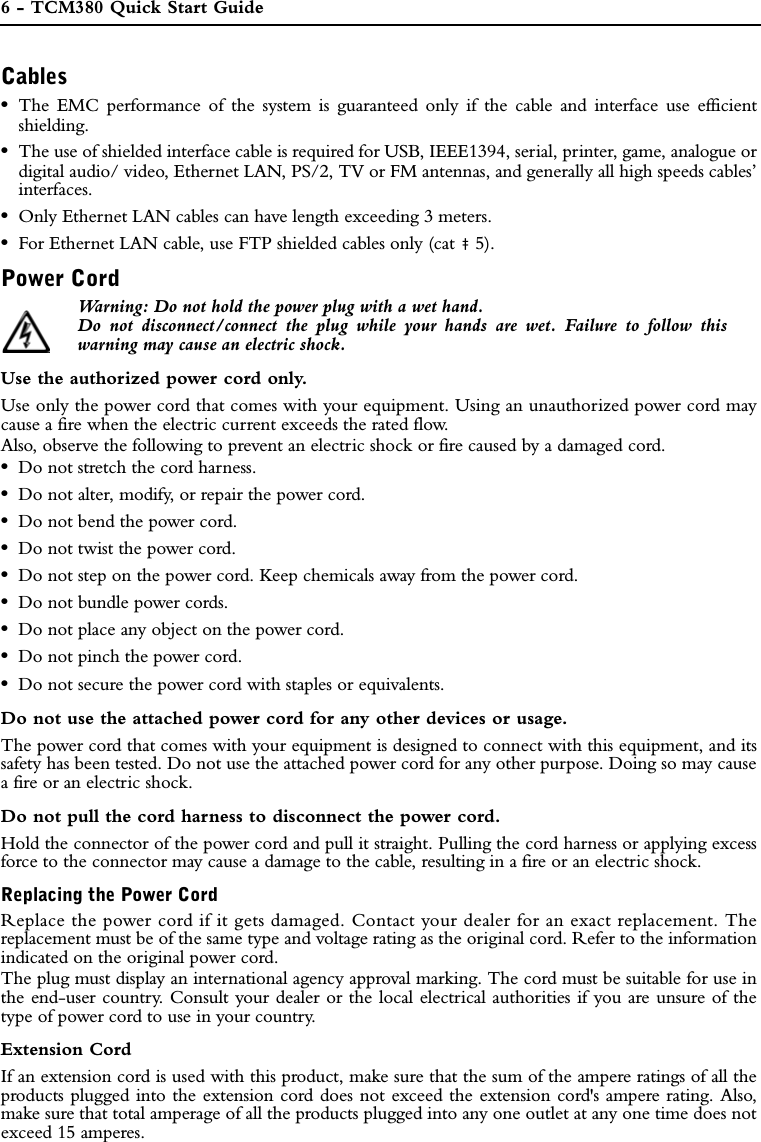 6 - TCM380 Quick Start GuideREGULATORY INFORMATIONCables•The EMC performance of the system is guaranteed only if the cable and interface use efficientshielding.•The use of shielded interface cable is required for USB, IEEE1394, serial, printer, game, analogue ordigital audio/ video, Ethernet LAN, PS/2, TV or FM antennas, and generally all high speeds cables’interfaces.•Only Ethernet LAN cables can have length exceeding 3 meters. •For Ethernet LAN cable, use FTP shielded cables only (cat ‡ 5).Power Cord Warning: Do not hold the power plug with a wet hand.Do not disconnect/connect the plug while your hands are wet. Failure to follow thiswarning may cause an electric shock.Use the authorized power cord only.Use only the power cord that comes with your equipment. Using an unauthorized power cord maycause a fire when the electric current exceeds the rated flow.Also, observe the following to prevent an electric shock or fire caused by a damaged cord.•Do not stretch the cord harness.•Do not alter, modify, or repair the power cord.•Do not bend the power cord.•Do not twist the power cord.•Do not step on the power cord. Keep chemicals away from the power cord.•Do not bundle power cords.•Do not place any object on the power cord.•Do not pinch the power cord.•Do not secure the power cord with staples or equivalents.Do not use the attached power cord for any other devices or usage.The power cord that comes with your equipment is designed to connect with this equipment, and itssafety has been tested. Do not use the attached power cord for any other purpose. Doing so may causea fire or an electric shock.Do not pull the cord harness to disconnect the power cord.Hold the connector of the power cord and pull it straight. Pulling the cord harness or applying excessforce to the connector may cause a damage to the cable, resulting in a fire or an electric shock.Replacing the Power CordReplace the power cord if it gets damaged. Contact your dealer for an exact replacement. Thereplacement must be of the same type and voltage rating as the original cord. Refer to the informationindicated on the original power cord.The plug must display an international agency approval marking. The cord must be suitable for use inthe end-user country. Consult your dealer or the local electrical authorities if you are unsure of thetype of power cord to use in your country.Extension CordIf an extension cord is used with this product, make sure that the sum of the ampere ratings of all theproducts plugged into the extension cord does not exceed the extension cord&apos;s ampere rating. Also,make sure that total amperage of all the products plugged into any one outlet at any one time does notexceed 15 amperes.