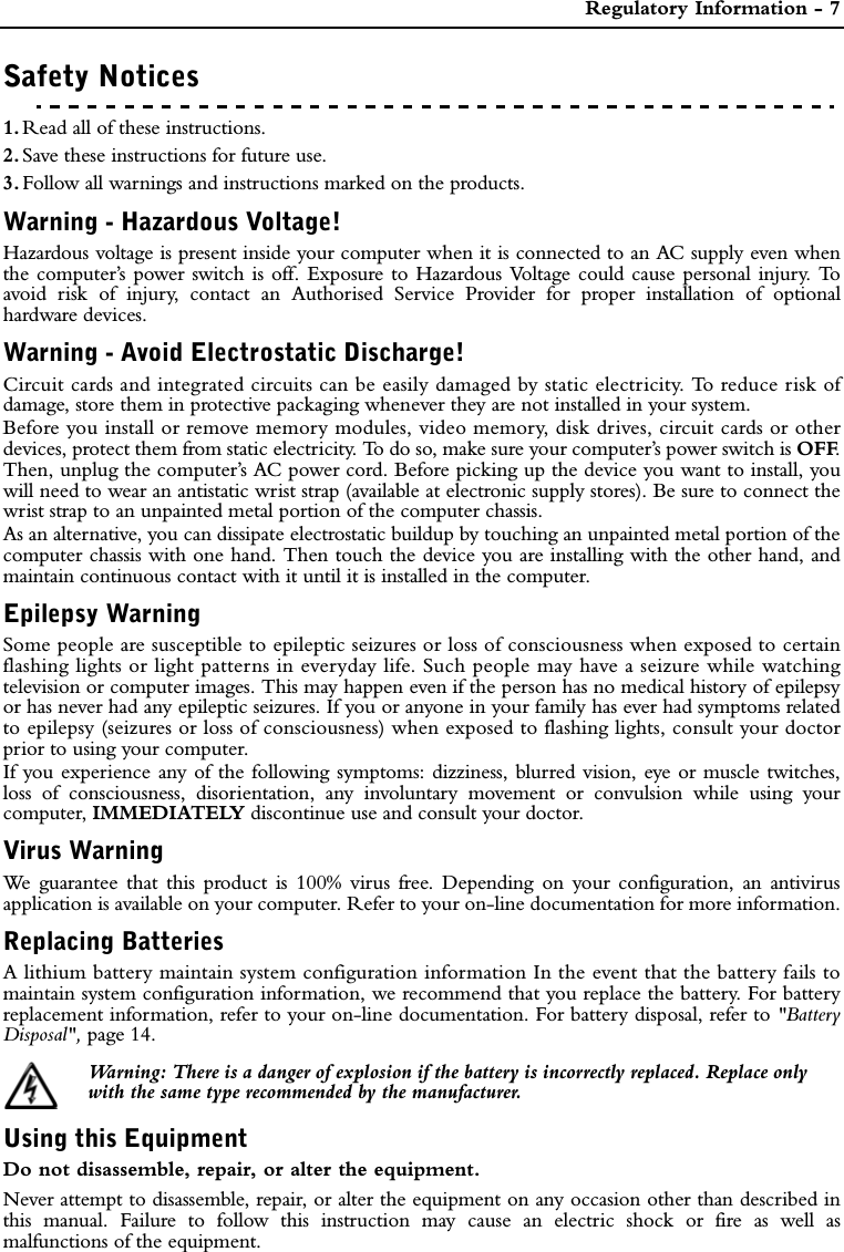  Regulatory Information - 7Safety Notices1. Read all of these instructions.2. Save these instructions for future use.3. Follow all warnings and instructions marked on the products.Warning - Hazardous Voltage!Hazardous voltage is present inside your computer when it is connected to an AC supply even whenthe computer’s power switch is off. Exposure to Hazardous Voltage could cause personal injury. Toavoid risk of injury, contact an Authorised Service Provider for proper installation of optionalhardware devices.Warning - Avoid Electrostatic Discharge!Circuit cards and integrated circuits can be easily damaged by static electricity. To reduce risk ofdamage, store them in protective packaging whenever they are not installed in your system.Before you install or remove memory modules, video memory, disk drives, circuit cards or otherdevices, protect them from static electricity. To do so, make sure your computer’s power switch is OFF.Then, unplug the computer’s AC power cord. Before picking up the device you want to install, youwill need to wear an antistatic wrist strap (available at electronic supply stores). Be sure to connect thewrist strap to an unpainted metal portion of the computer chassis.As an alternative, you can dissipate electrostatic buildup by touching an unpainted metal portion of thecomputer chassis with one hand. Then touch the device you are installing with the other hand, andmaintain continuous contact with it until it is installed in the computer.Epilepsy WarningSome people are susceptible to epileptic seizures or loss of consciousness when exposed to certainflashing lights or light patterns in everyday life. Such people may have a seizure while watchingtelevision or computer images. This may happen even if the person has no medical history of epilepsyor has never had any epileptic seizures. If you or anyone in your family has ever had symptoms relatedto epilepsy (seizures or loss of consciousness) when exposed to flashing lights, consult your doctorprior to using your computer.If you experience any of the following symptoms: dizziness, blurred vision, eye or muscle twitches,loss of consciousness, disorientation, any involuntary movement or convulsion while using yourcomputer, IMMEDIATELY discontinue use and consult your doctor.Virus WarningWe guarantee that this product is 100% virus free. Depending on your configuration, an antivirusapplication is available on your computer. Refer to your on-line documentation for more information.Replacing BatteriesA lithium battery maintain system configuration information In the event that the battery fails tomaintain system configuration information, we recommend that you replace the battery. For batteryreplacement information, refer to your on-line documentation. For battery disposal, refer to &quot;BatteryDisposal&quot;, page 14.Warning: There is a danger of explosion if the battery is incorrectly replaced. Replace onlywith the same type recommended by the manufacturer. Using this EquipmentDo not disassemble, repair, or alter the equipment.Never attempt to disassemble, repair, or alter the equipment on any occasion other than described inthis manual. Failure to follow this instruction may cause an electric shock or fire as well asmalfunctions of the equipment.