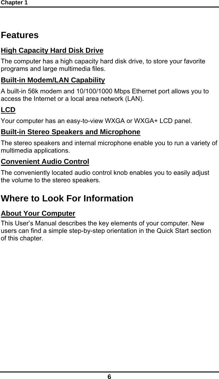 Chapter 1 6 Features High Capacity Hard Disk Drive The computer has a high capacity hard disk drive, to store your favorite programs and large multimedia files. Built-in Modem/LAN Capability A built-in 56k modem and 10/100/1000 Mbps Ethernet port allows you to access the Internet or a local area network (LAN). LCD Your computer has an easy-to-view WXGA or WXGA+ LCD panel. Built-in Stereo Speakers and Microphone The stereo speakers and internal microphone enable you to run a variety of multimedia applications. Convenient Audio Control The conveniently located audio control knob enables you to easily adjust the volume to the stereo speakers. Where to Look For Information About Your Computer This User’s Manual describes the key elements of your computer. New users can find a simple step-by-step orientation in the Quick Start section of this chapter.  