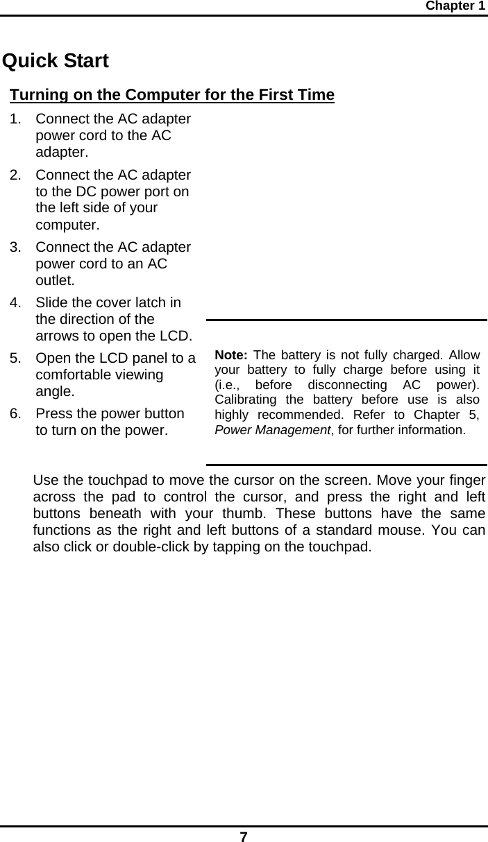 Chapter 1 7 Quick Start Turning on the Computer for the First Time  1.  Connect the AC adapter power cord to the AC adapter. 2.  Connect the AC adapter to the DC power port on the left side of your computer. 3.  Connect the AC adapter power cord to an AC outlet. 4.  Slide the cover latch in the direction of the arrows to open the LCD. 5.  Open the LCD panel to a comfortable viewing angle. 6.  Press the power button to turn on the power. Note: The battery is not fully charged. Allow your battery to fully charge before using it (i.e., before disconnecting AC power). Calibrating the battery before use is also highly recommended. Refer to Chapter 5, Power Management, for further information. Use the touchpad to move the cursor on the screen. Move your finger across the pad to control the cursor, and press the right and left buttons beneath with your thumb. These buttons have the same functions as the right and left buttons of a standard mouse. You can also click or double-click by tapping on the touchpad.      