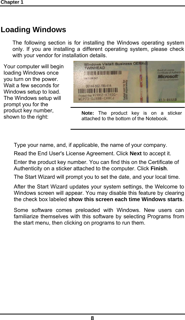 Chapter 1 8 Loading Windows  The following section is for installing the Windows operating system only. If you are installing a different operating system, please check with your vendor for installation details. Your computer will begin loading Windows once you turn on the power. Wait a few seconds for Windows setup to load. The Windows setup will prompt you for the product key number, shown to the right:  Note: The product key is on a sticker attached to the bottom of the Notebook.  Type your name, and, if applicable, the name of your company. Read the End User&apos;s License Agreement. Click Next to accept it. Enter the product key number. You can find this on the Certificate of Authenticity on a sticker attached to the computer. Click Finish. The Start Wizard will prompt you to set the date, and your local time.  After the Start Wizard updates your system settings, the Welcome to Windows screen will appear. You may disable this feature by clearing the check box labeled show this screen each time Windows starts.  Some software comes preloaded with Windows. New users can familiarize themselves with this software by selecting Programs from the start menu, then clicking on programs to run them.   