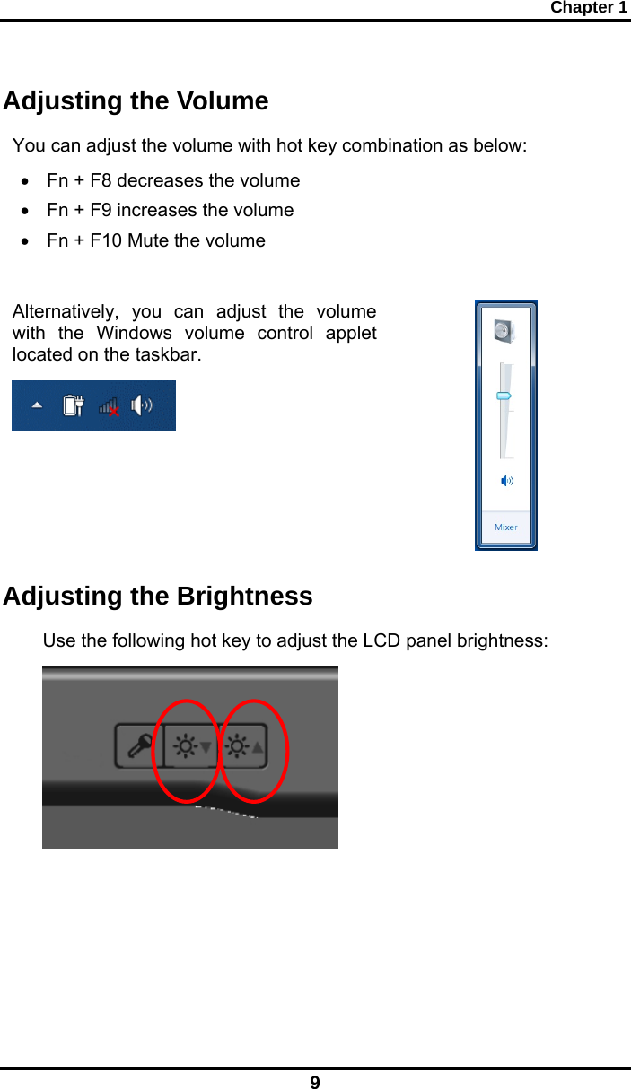 Chapter 1 9 Adjusting the Volume You can adjust the volume with hot key combination as below: •  Fn + F8 decreases the volume •  Fn + F9 increases the volume •  Fn + F10 Mute the volume  Alternatively, you can adjust the volume with the Windows volume control applet located on the taskbar.     Adjusting the Brightness Use the following hot key to adjust the LCD panel brightness:  