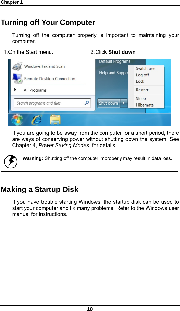 Chapter 1 10 Turning off Your Computer Turning off the computer properly is important to maintaining your computer.  1. On the Start menu.  2. Click Shut down  If you are going to be away from the computer for a short period, there are ways of conserving power without shutting down the system. See Chapter 4, Power Saving Modes, for details.   Warning: Shutting off the computer improperly may result in data loss. Making a Startup Disk If you have trouble starting Windows, the startup disk can be used to start your computer and fix many problems. Refer to the Windows user manual for instructions. 