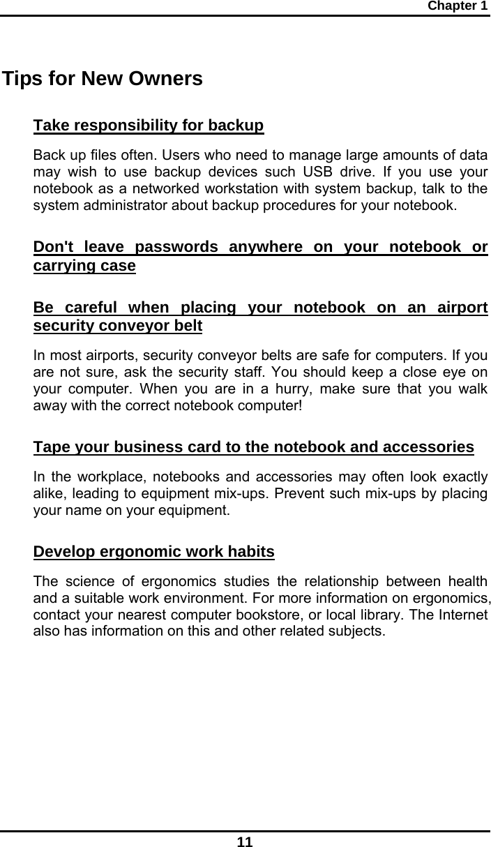 Chapter 1 11 Tips for New Owners Take responsibility for backup Back up files often. Users who need to manage large amounts of data may wish to use backup devices such USB drive. If you use your notebook as a networked workstation with system backup, talk to the system administrator about backup procedures for your notebook.  Don&apos;t leave passwords anywhere on your notebook or carrying case Be careful when placing your notebook on an airport security conveyor belt In most airports, security conveyor belts are safe for computers. If you are not sure, ask the security staff. You should keep a close eye on your computer. When you are in a hurry, make sure that you walk away with the correct notebook computer!  Tape your business card to the notebook and accessories In the workplace, notebooks and accessories may often look exactly alike, leading to equipment mix-ups. Prevent such mix-ups by placing your name on your equipment.  Develop ergonomic work habits The science of ergonomics studies the relationship between health and a suitable work environment. For more information on ergonomics, contact your nearest computer bookstore, or local library. The Internet also has information on this and other related subjects. 