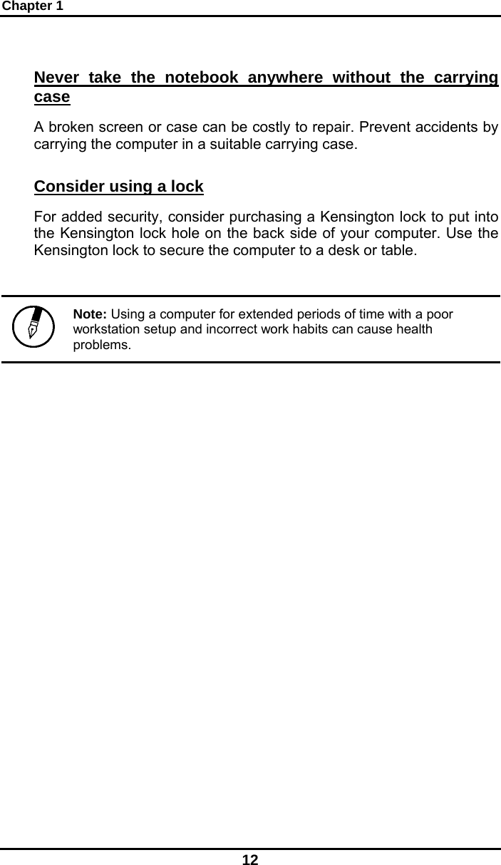 Chapter 1 12 Never take the notebook anywhere without the carrying case A broken screen or case can be costly to repair. Prevent accidents by carrying the computer in a suitable carrying case. Consider using a lock For added security, consider purchasing a Kensington lock to put into the Kensington lock hole on the back side of your computer. Use the Kensington lock to secure the computer to a desk or table.    Note: Using a computer for extended periods of time with a poor workstation setup and incorrect work habits can cause health problems.  