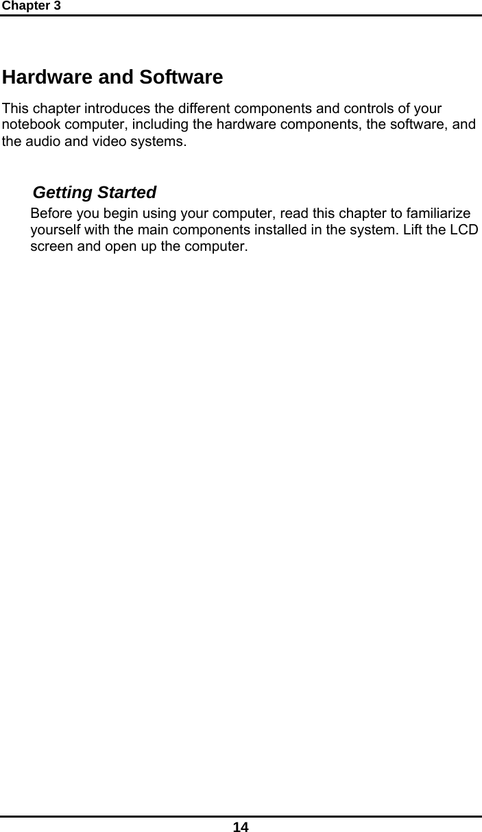 Chapter 3 14 Hardware and Software This chapter introduces the different components and controls of your notebook computer, including the hardware components, the software, and the audio and video systems.  Getting Started Before you begin using your computer, read this chapter to familiarize yourself with the main components installed in the system. Lift the LCD screen and open up the computer.                   