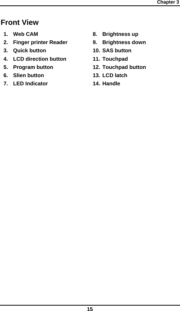 Chapter 3 15 Front View 1. Web CAM 2.  Finger printer Reader 3. Quick button 4.  LCD direction button 5. Program button 6. Slien button 7. LED Indicator 8. Brightness up 9. Brightness down 10. SAS button 11. Touchpad 12. Touchpad button 13. LCD latch 14. Handle 