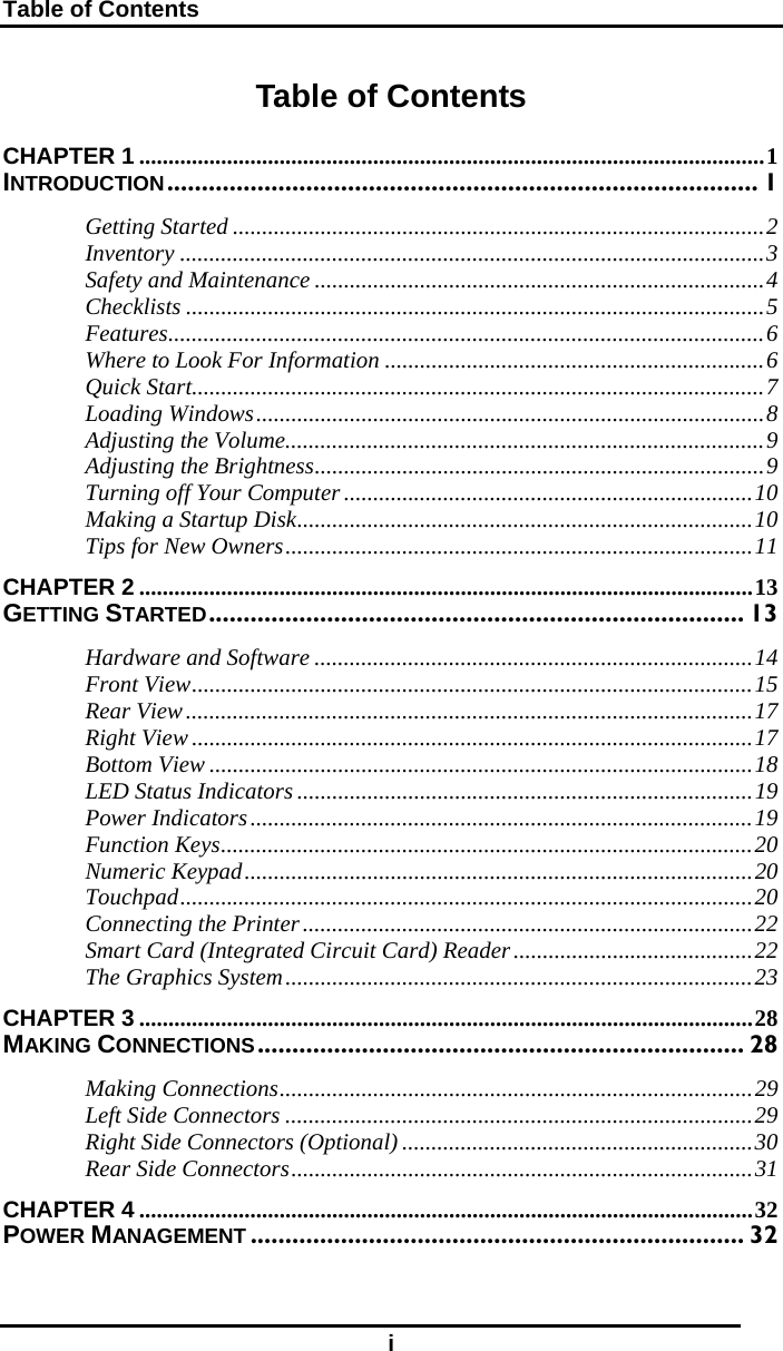 Table of Contents i Table of Contents CHAPTER 1 ...........................................................................................................1 INTRODUCTION..................................................................................... 1 Getting Started ...........................................................................................2 Inventory ....................................................................................................3 Safety and Maintenance .............................................................................4 Checklists ...................................................................................................5 Features......................................................................................................6 Where to Look For Information .................................................................6 Quick Start..................................................................................................7 Loading Windows.......................................................................................8 Adjusting the Volume..................................................................................9 Adjusting the Brightness.............................................................................9 Turning off Your Computer......................................................................10 Making a Startup Disk..............................................................................10 Tips for New Owners................................................................................11 CHAPTER 2 .........................................................................................................13 GETTING STARTED............................................................................. 13 Hardware and Software ...........................................................................14 Front View................................................................................................15 Rear View.................................................................................................17 Right View................................................................................................17 Bottom View .............................................................................................18 LED Status Indicators ..............................................................................19 Power Indicators......................................................................................19 Function Keys...........................................................................................20 Numeric Keypad.......................................................................................20 Touchpad..................................................................................................20 Connecting the Printer.............................................................................22 Smart Card (Integrated Circuit Card) Reader.........................................22 The Graphics System................................................................................23 CHAPTER 3 .........................................................................................................28 MAKING CONNECTIONS...................................................................... 28 Making Connections.................................................................................29 Left Side Connectors ................................................................................29 Right Side Connectors (Optional) ............................................................30 Rear Side Connectors...............................................................................31 CHAPTER 4 .........................................................................................................32 POWER MANAGEMENT ....................................................................... 32 