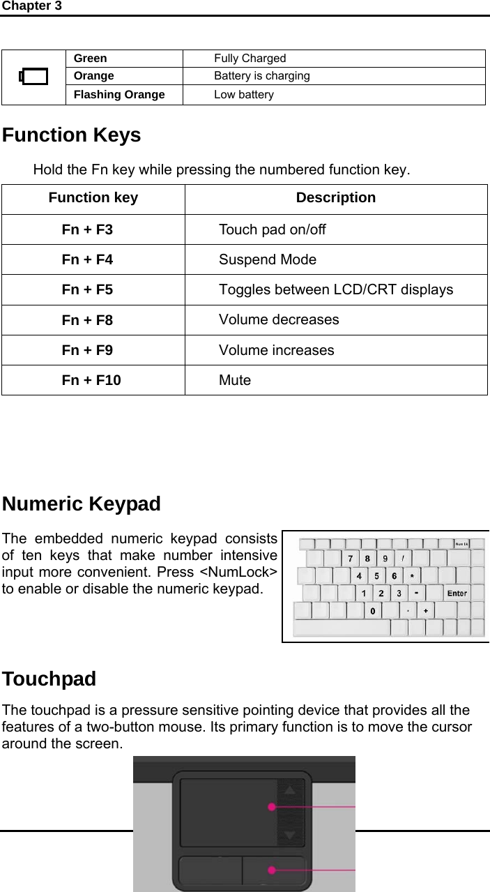 Chapter 3 20 Green  Fully Charged Orange  Battery is charging  Flashing Orange  Low battery  Function Keys Hold the Fn key while pressing the numbered function key.  Function key  Description Fn + F3  Touch pad on/off Fn + F4  Suspend Mode Fn + F5  Toggles between LCD/CRT displays Fn + F8  Volume decreases Fn + F9  Volume increases Fn + F10  Mute    Numeric Keypad The embedded numeric keypad consists of ten keys that make number intensive input more convenient. Press &lt;NumLock&gt; to enable or disable the numeric keypad. Touchpad The touchpad is a pressure sensitive pointing device that provides all the features of a two-button mouse. Its primary function is to move the cursor around the screen.  