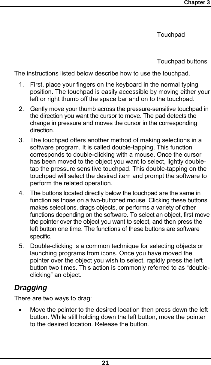 Chapter 3 21      The instructions listed below describe how to use the touchpad. 1.  First, place your fingers on the keyboard in the normal typing position. The touchpad is easily accessible by moving either your left or right thumb off the space bar and on to the touchpad. 2.  Gently move your thumb across the pressure-sensitive touchpad in the direction you want the cursor to move. The pad detects the change in pressure and moves the cursor in the corresponding direction. 3.  The touchpad offers another method of making selections in a software program. It is called double-tapping. This function corresponds to double-clicking with a mouse. Once the cursor has been moved to the object you want to select, lightly double-tap the pressure sensitive touchpad. This double-tapping on the touchpad will select the desired item and prompt the software to perform the related operation. 4.  The buttons located directly below the touchpad are the same in function as those on a two-buttoned mouse. Clicking these buttons makes selections, drags objects, or performs a variety of other functions depending on the software. To select an object, first move the pointer over the object you want to select, and then press the left button one time. The functions of these buttons are software specific. 5.  Double-clicking is a common technique for selecting objects or launching programs from icons. Once you have moved the pointer over the object you wish to select, rapidly press the left button two times. This action is commonly referred to as “double-clicking” an object. Dragging There are two ways to drag: •  Move the pointer to the desired location then press down the left button. While still holding down the left button, move the pointer to the desired location. Release the button. Touchpad buttons Touchpad 