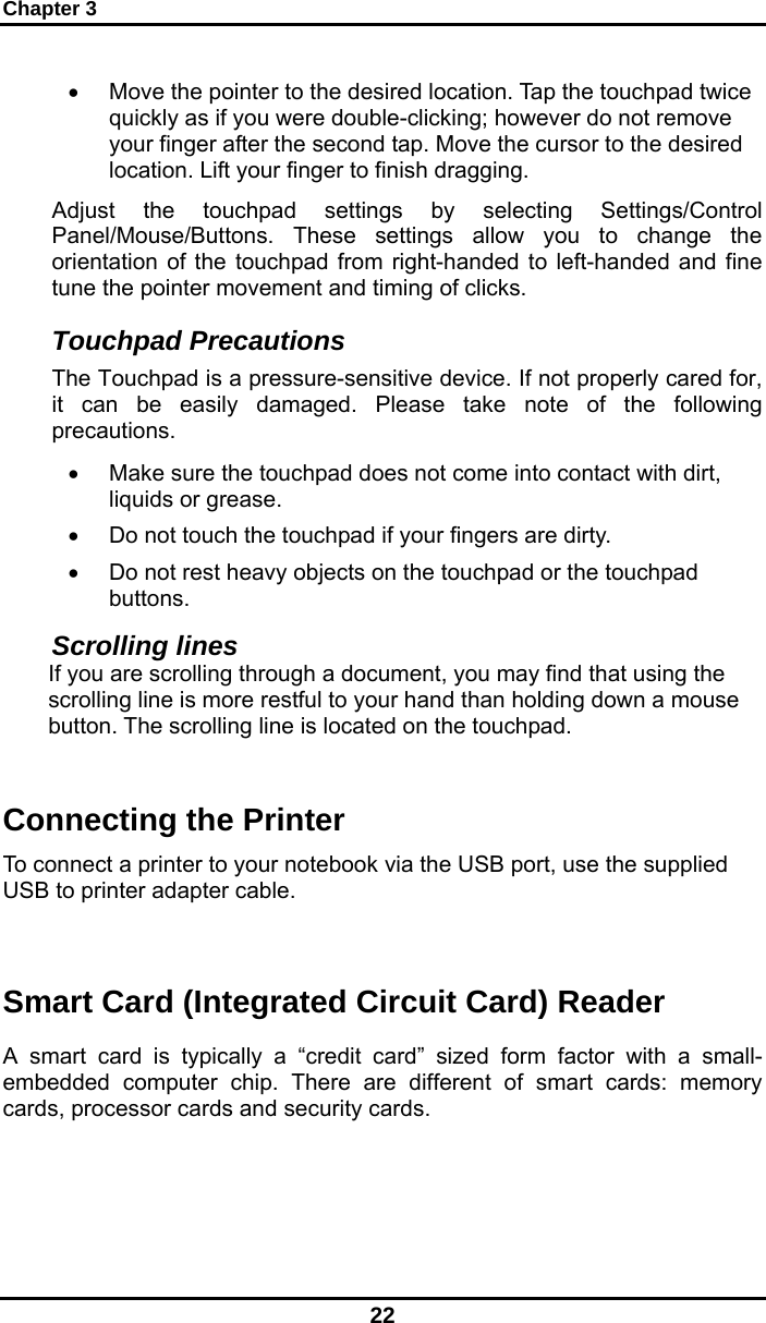 Chapter 3 22 •  Move the pointer to the desired location. Tap the touchpad twice quickly as if you were double-clicking; however do not remove your finger after the second tap. Move the cursor to the desired location. Lift your finger to finish dragging. Adjust the touchpad settings by selecting Settings/Control Panel/Mouse/Buttons. These settings allow you to change the orientation of the touchpad from right-handed to left-handed and fine tune the pointer movement and timing of clicks. Touchpad Precautions The Touchpad is a pressure-sensitive device. If not properly cared for, it can be easily damaged. Please take note of the following precautions. •  Make sure the touchpad does not come into contact with dirt, liquids or grease. •  Do not touch the touchpad if your fingers are dirty. •  Do not rest heavy objects on the touchpad or the touchpad buttons. Scrolling lines If you are scrolling through a document, you may find that using the scrolling line is more restful to your hand than holding down a mouse button. The scrolling line is located on the touchpad.    Connecting the Printer To connect a printer to your notebook via the USB port, use the supplied USB to printer adapter cable.   Smart Card (Integrated Circuit Card) Reader A smart card is typically a “credit card” sized form factor with a small-embedded computer chip. There are different of smart cards: memory cards, processor cards and security cards.  