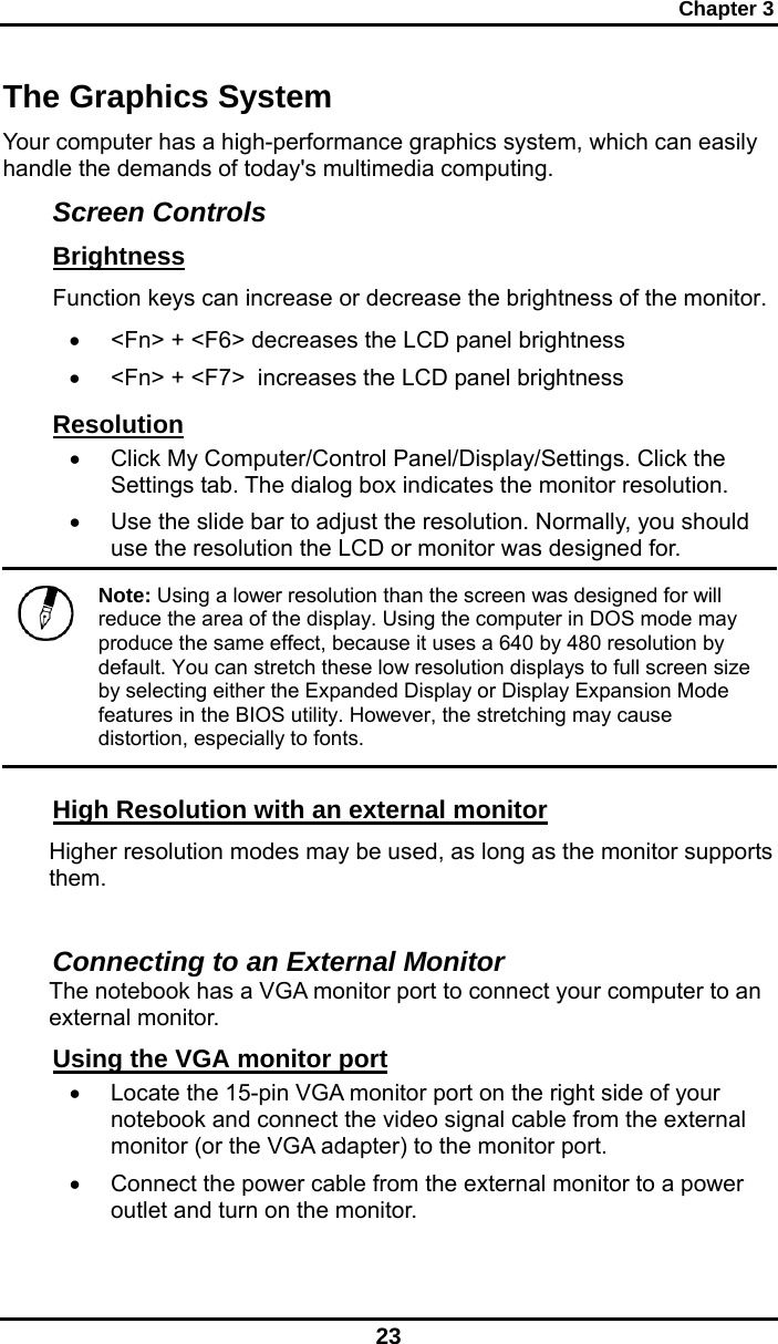 Chapter 3 23 The Graphics System Your computer has a high-performance graphics system, which can easily handle the demands of today&apos;s multimedia computing.  Screen Controls Brightness Function keys can increase or decrease the brightness of the monitor. •  &lt;Fn&gt; + &lt;F6&gt; decreases the LCD panel brightness •  &lt;Fn&gt; + &lt;F7&gt;  increases the LCD panel brightness Resolution •  Click My Computer/Control Panel/Display/Settings. Click the Settings tab. The dialog box indicates the monitor resolution. •  Use the slide bar to adjust the resolution. Normally, you should use the resolution the LCD or monitor was designed for.  Note: Using a lower resolution than the screen was designed for will reduce the area of the display. Using the computer in DOS mode may produce the same effect, because it uses a 640 by 480 resolution by default. You can stretch these low resolution displays to full screen size by selecting either the Expanded Display or Display Expansion Mode features in the BIOS utility. However, the stretching may cause distortion, especially to fonts. High Resolution with an external monitor Higher resolution modes may be used, as long as the monitor supports them.   Connecting to an External Monitor The notebook has a VGA monitor port to connect your computer to an external monitor. Using the VGA monitor port •  Locate the 15-pin VGA monitor port on the right side of your notebook and connect the video signal cable from the external monitor (or the VGA adapter) to the monitor port. •  Connect the power cable from the external monitor to a power outlet and turn on the monitor.  