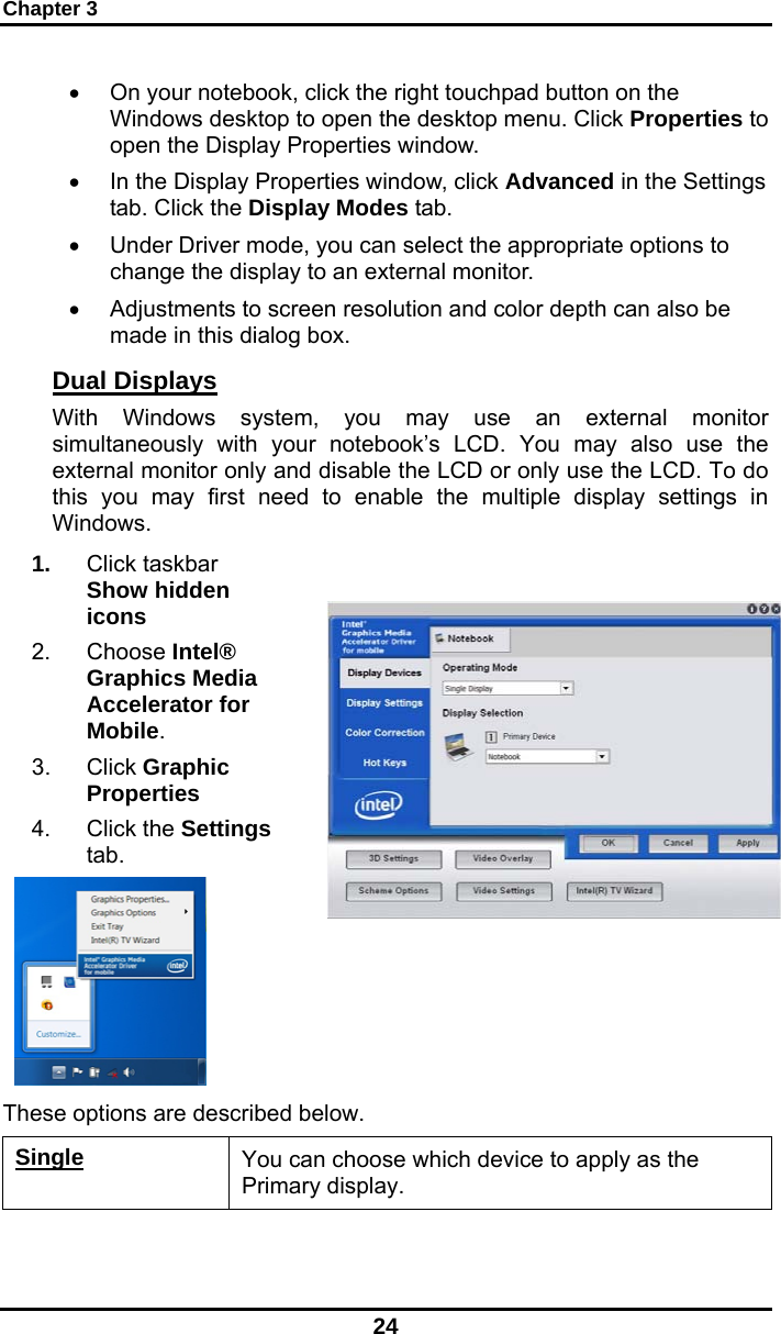 Chapter 3 24 •  On your notebook, click the right touchpad button on the Windows desktop to open the desktop menu. Click Properties to open the Display Properties window. •  In the Display Properties window, click Advanced in the Settings tab. Click the Display Modes tab. •  Under Driver mode, you can select the appropriate options to change the display to an external monitor.  •  Adjustments to screen resolution and color depth can also be made in this dialog box. Dual Displays With Windows system, you may use an external monitor simultaneously with your notebook’s LCD. You may also use the external monitor only and disable the LCD or only use the LCD. To do this you may first need to enable the multiple display settings in Windows. 1.  Click taskbar Show hidden icons 2. Choose Intel® Graphics Media Accelerator for Mobile. 3. Click Graphic Properties 4. Click the Settings tab.   These options are described below. Single You can choose which device to apply as the Primary display.  