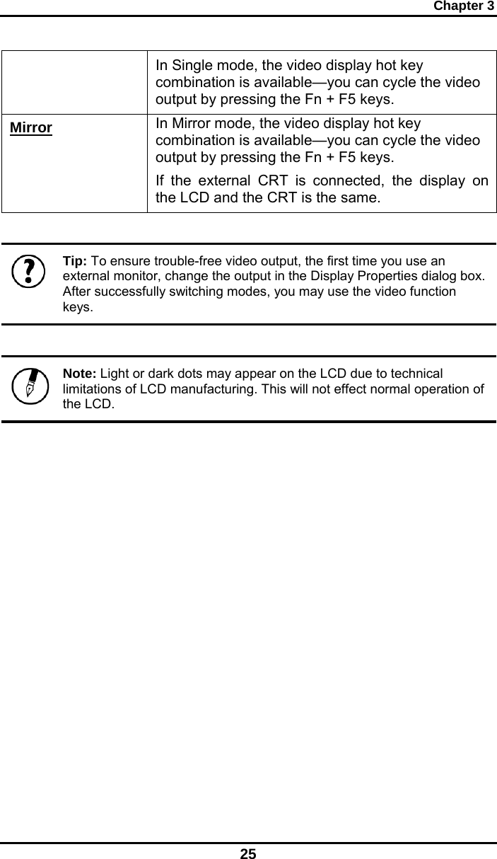 Chapter 3 25 In Single mode, the video display hot key combination is available—you can cycle the video output by pressing the Fn + F5 keys. Mirror In Mirror mode, the video display hot key combination is available—you can cycle the video output by pressing the Fn + F5 keys. If the external CRT is connected, the display on the LCD and the CRT is the same.   Tip: To ensure trouble-free video output, the first time you use an external monitor, change the output in the Display Properties dialog box. After successfully switching modes, you may use the video function keys.   Note: Light or dark dots may appear on the LCD due to technical limitations of LCD manufacturing. This will not effect normal operation of the LCD.              