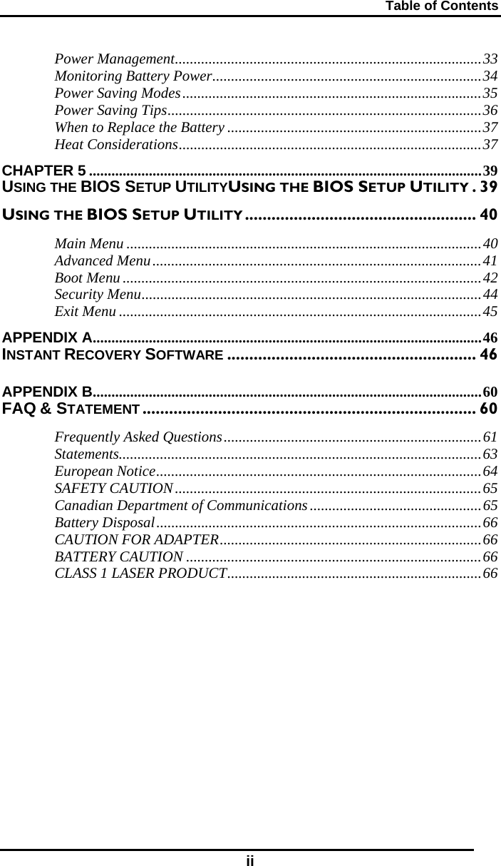 Table of Contents ii Power Management..................................................................................33 Monitoring Battery Power........................................................................34 Power Saving Modes................................................................................35 Power Saving Tips....................................................................................36 When to Replace the Battery ....................................................................37 Heat Considerations.................................................................................37 CHAPTER 5 .........................................................................................................39 USING THE BIOS SETUP UTILITYUSING THE BIOS SETUP UTILITY .39 USING THE BIOS SETUP UTILITY .................................................... 40 Main Menu ...............................................................................................40 Advanced Menu........................................................................................41 Boot Menu ................................................................................................42 Security Menu...........................................................................................44 Exit Menu .................................................................................................45 APPENDIX A........................................................................................................46 INSTANT RECOVERY SOFTWARE ........................................................ 46 APPENDIX B........................................................................................................60 FAQ &amp; STATEMENT........................................................................... 60 Frequently Asked Questions.....................................................................61 Statements.................................................................................................63 European Notice.......................................................................................64 SAFETY CAUTION..................................................................................65 Canadian Department of Communications..............................................65 Battery Disposal.......................................................................................66 CAUTION FOR ADAPTER......................................................................66 BATTERY CAUTION ...............................................................................66 CLASS 1 LASER PRODUCT....................................................................66     