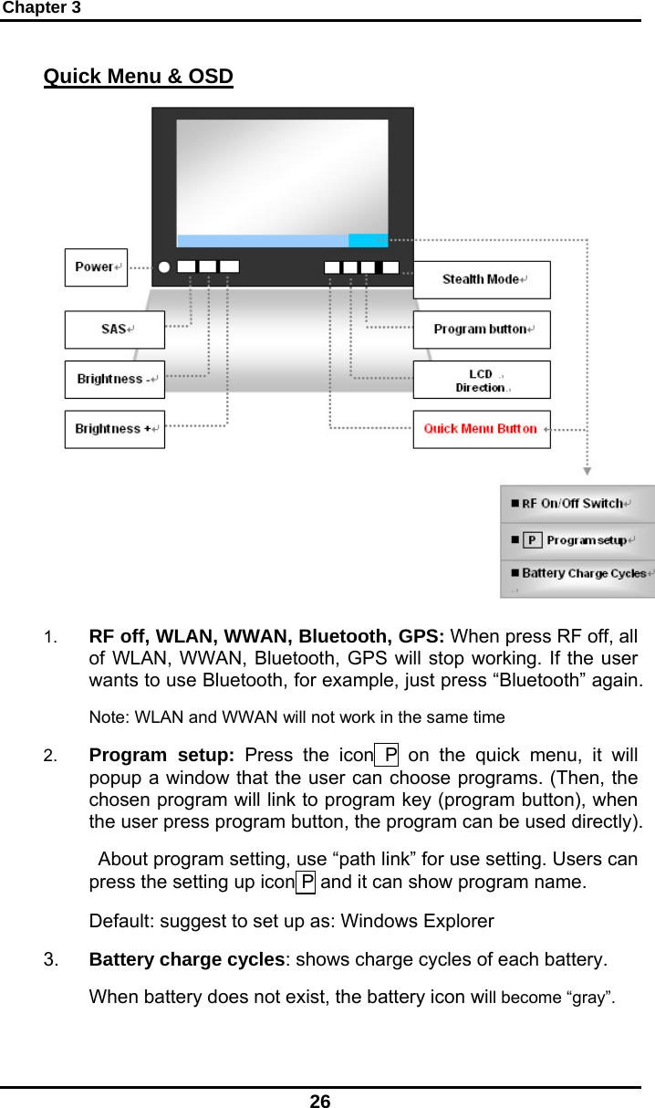 Chapter 3 26 Quick Menu &amp; OSD  1.  RF off, WLAN, WWAN, Bluetooth, GPS: When press RF off, all of WLAN, WWAN, Bluetooth, GPS will stop working. If the user wants to use Bluetooth, for example, just press “Bluetooth” again. Note: WLAN and WWAN will not work in the same time 2.  Program setup: Press the icon P on the quick menu, it will popup a window that the user can choose programs. (Then, the chosen program will link to program key (program button), when the user press program button, the program can be used directly).  About program setting, use “path link” for use setting. Users can press the setting up icon P and it can show program name. Default: suggest to set up as: Windows Explorer 3.  Battery charge cycles: shows charge cycles of each battery.  When battery does not exist, the battery icon will become “gray”. 