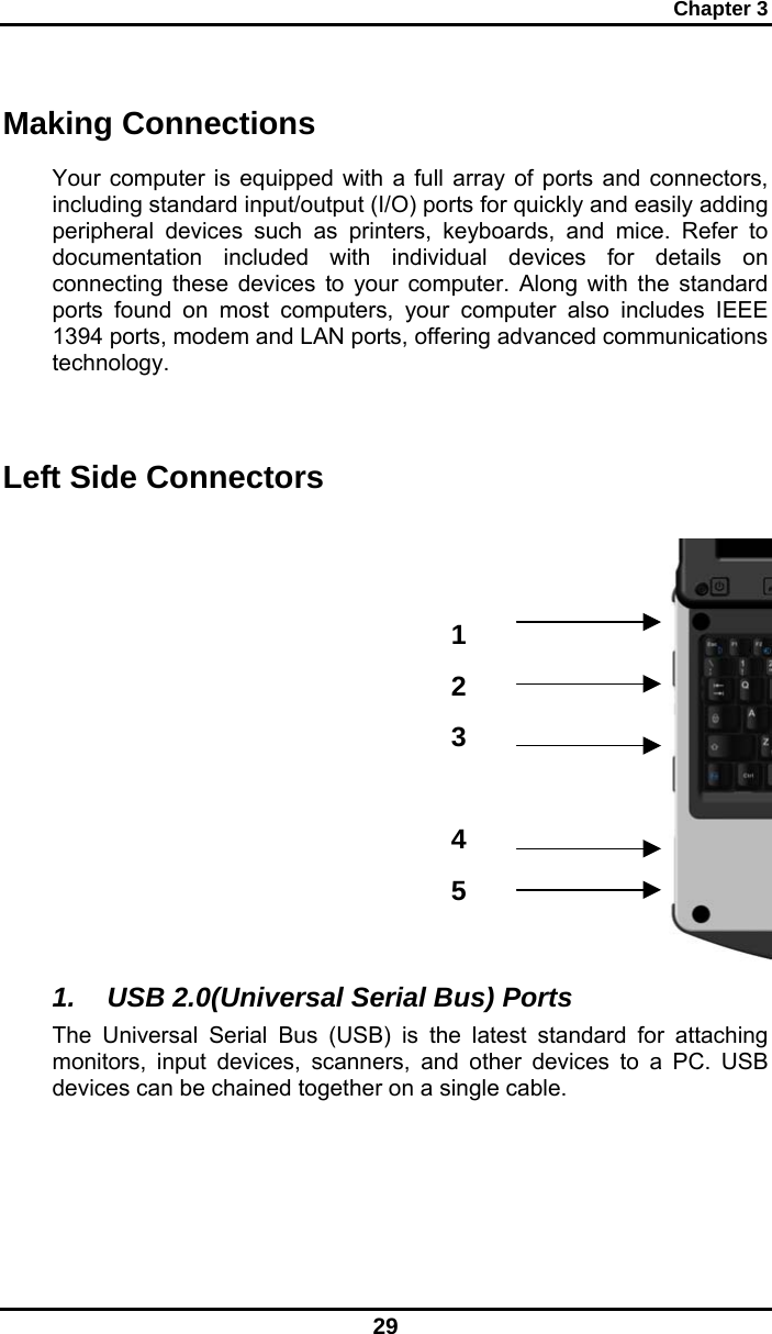 Chapter 3 29 123 45Making Connections Your computer is equipped with a full array of ports and connectors, including standard input/output (I/O) ports for quickly and easily adding peripheral devices such as printers, keyboards, and mice. Refer to documentation included with individual devices for details on connecting these devices to your computer. Along with the standard ports found on most computers, your computer also includes IEEE 1394 ports, modem and LAN ports, offering advanced communications technology.   Left Side Connectors              1. USB 2.0(Universal Serial Bus) Ports The Universal Serial Bus (USB) is the latest standard for attaching monitors, input devices, scanners, and other devices to a PC. USB devices can be chained together on a single cable. 