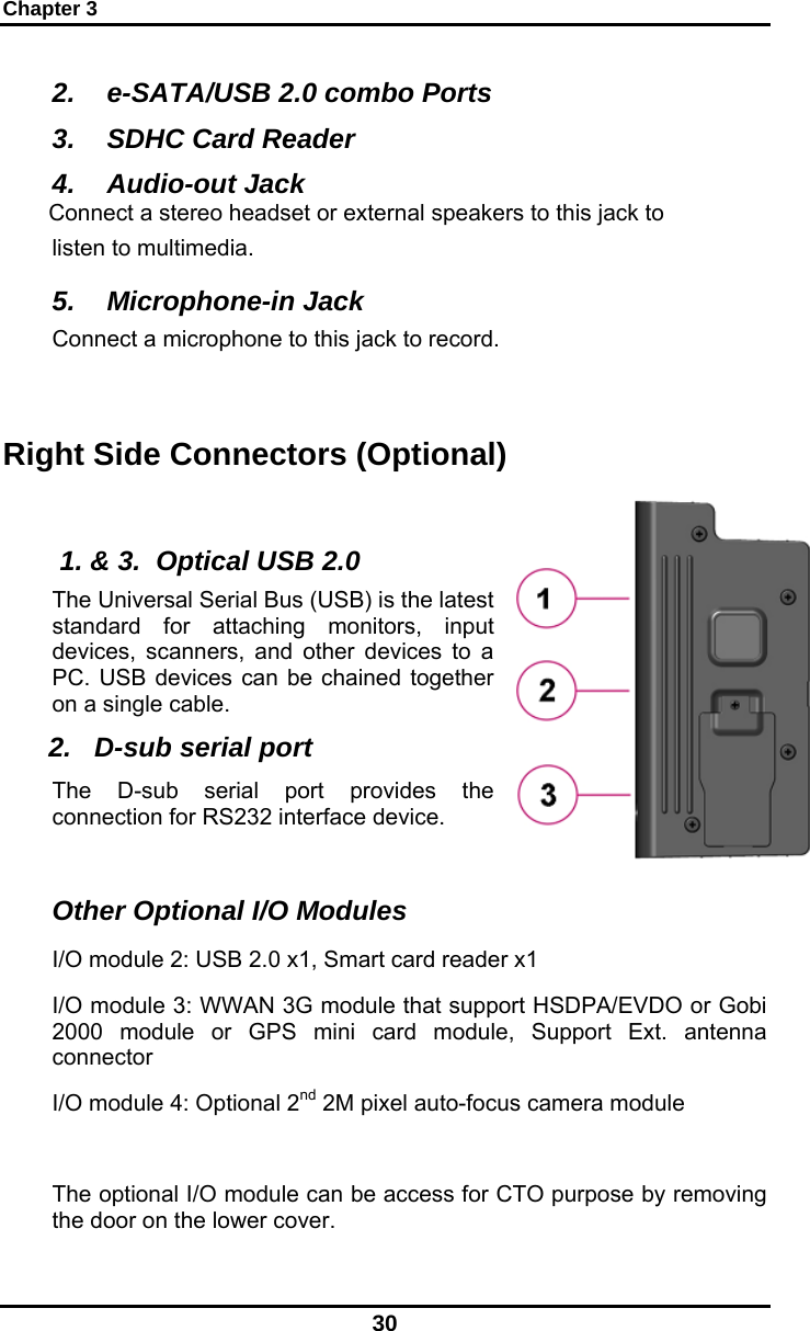 Chapter 3 30 2.  e-SATA/USB 2.0 combo Ports 3.  SDHC Card Reader 4. Audio-out Jack Connect a stereo headset or external speakers to this jack to listen to multimedia. 5. Microphone-in Jack Connect a microphone to this jack to record.  Right Side Connectors (Optional)   1. &amp; 3.  Optical USB 2.0 The Universal Serial Bus (USB) is the latest standard for attaching monitors, input devices, scanners, and other devices to a PC. USB devices can be chained together on a single cable. 2.   D-sub serial port The D-sub serial port provides the connection for RS232 interface device.  Other Optional I/O Modules I/O module 2: USB 2.0 x1, Smart card reader x1 I/O module 3: WWAN 3G module that support HSDPA/EVDO or Gobi 2000 module or GPS mini card module, Support Ext. antenna connector I/O module 4: Optional 2nd 2M pixel auto-focus camera module  The optional I/O module can be access for CTO purpose by removing the door on the lower cover. 