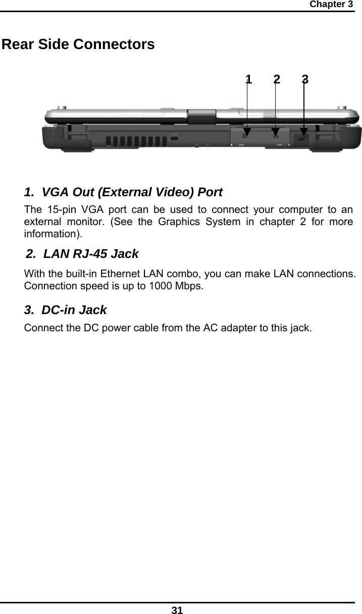 Chapter 3 31 1      2      3 Rear Side Connectors   1.  VGA Out (External Video) Port The 15-pin VGA port can be used to connect your computer to an external monitor. (See the Graphics System in chapter 2 for more information).  2.  LAN RJ-45 Jack With the built-in Ethernet LAN combo, you can make LAN connections. Connection speed is up to 1000 Mbps. 3.  DC-in Jack Connect the DC power cable from the AC adapter to this jack. 