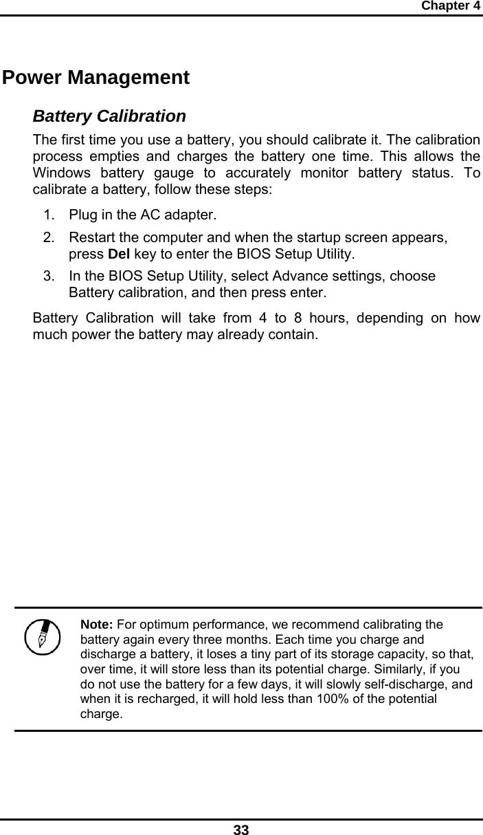 Chapter 4 33 Power Management Battery Calibration The first time you use a battery, you should calibrate it. The calibration process empties and charges the battery one time. This allows the Windows battery gauge to accurately monitor battery status. To calibrate a battery, follow these steps: 1.  Plug in the AC adapter. 2.  Restart the computer and when the startup screen appears, press Del key to enter the BIOS Setup Utility. 3.  In the BIOS Setup Utility, select Advance settings, choose Battery calibration, and then press enter.  Battery Calibration will take from 4 to 8 hours, depending on how much power the battery may already contain.            Note: For optimum performance, we recommend calibrating the battery again every three months. Each time you charge and discharge a battery, it loses a tiny part of its storage capacity, so that, over time, it will store less than its potential charge. Similarly, if you do not use the battery for a few days, it will slowly self-discharge, and when it is recharged, it will hold less than 100% of the potential charge.  