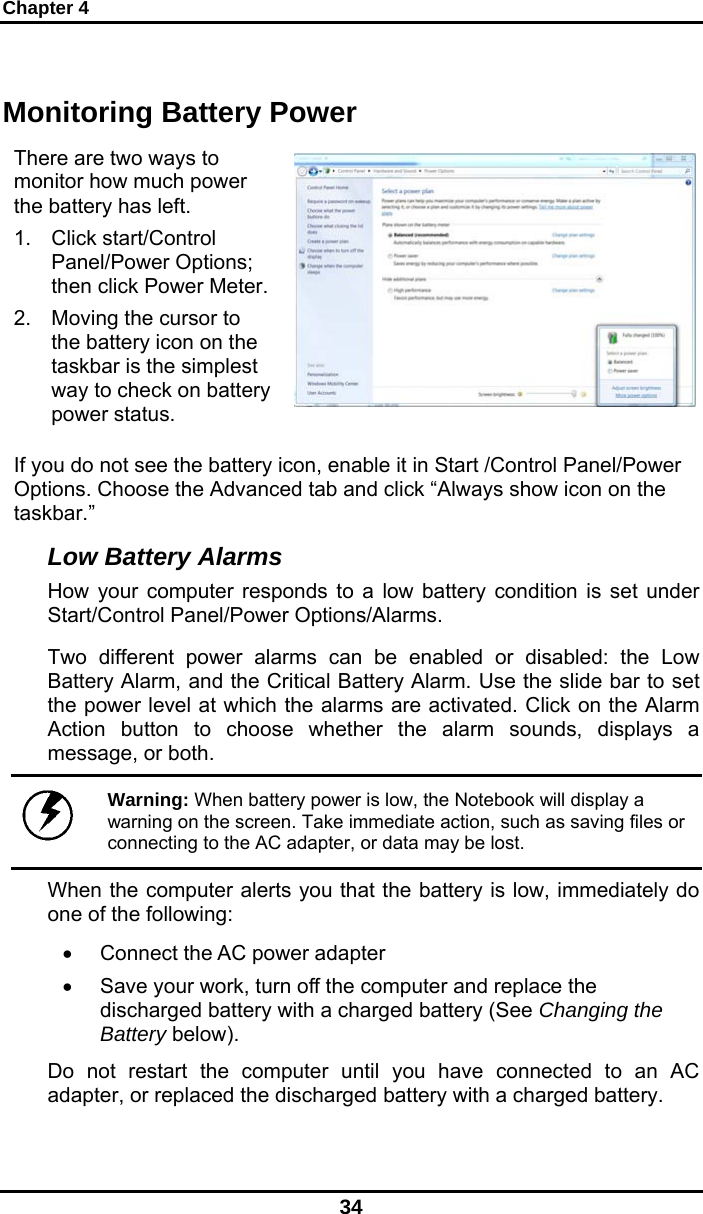 Chapter 4 34 Monitoring Battery Power There are two ways to monitor how much power the battery has left. 1. Click start/Control Panel/Power Options; then click Power Meter.2.  Moving the cursor to the battery icon on the taskbar is the simplest way to check on battery power status.    If you do not see the battery icon, enable it in Start /Control Panel/Power Options. Choose the Advanced tab and click “Always show icon on the taskbar.” Low Battery Alarms How your computer responds to a low battery condition is set under Start/Control Panel/Power Options/Alarms.  Two different power alarms can be enabled or disabled: the Low Battery Alarm, and the Critical Battery Alarm. Use the slide bar to set the power level at which the alarms are activated. Click on the Alarm Action button to choose whether the alarm sounds, displays a message, or both.   Warning: When battery power is low, the Notebook will display a warning on the screen. Take immediate action, such as saving files or connecting to the AC adapter, or data may be lost. When the computer alerts you that the battery is low, immediately do one of the following: •  Connect the AC power adapter •  Save your work, turn off the computer and replace the discharged battery with a charged battery (See Changing the Battery below). Do not restart the computer until you have connected to an AC adapter, or replaced the discharged battery with a charged battery. 