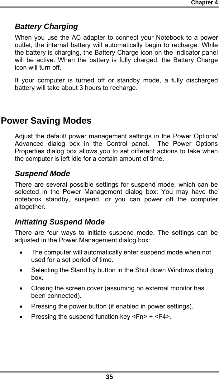 Chapter 4 35 Battery Charging When you use the AC adapter to connect your Notebook to a power outlet, the internal battery will automatically begin to recharge. While the battery is charging, the Battery Charge icon on the Indicator panel will be active. When the battery is fully charged, the Battery Charge icon will turn off. If your computer is turned off or standby mode, a fully discharged battery will take about 3 hours to recharge.   Power Saving Modes Adjust the default power management settings in the Power Options/ Advanced dialog box in the Control panel.  The Power Options Properties dialog box allows you to set different actions to take when the computer is left idle for a certain amount of time.  Suspend Mode There are several possible settings for suspend mode, which can be selected in the Power Management dialog box: You may have the notebook standby, suspend, or you can power off the computer altogether. Initiating Suspend Mode There are four ways to initiate suspend mode. The settings can be adjusted in the Power Management dialog box: •  The computer will automatically enter suspend mode when not used for a set period of time.  •  Selecting the Stand by button in the Shut down Windows dialog box.  •  Closing the screen cover (assuming no external monitor has been connected).  •  Pressing the power button (if enabled in power settings).  •  Pressing the suspend function key &lt;Fn&gt; + &lt;F4&gt;. 