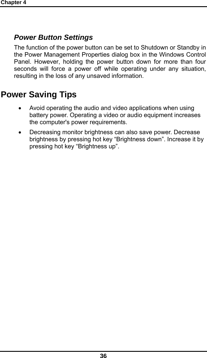 Chapter 4 36  Power Button Settings The function of the power button can be set to Shutdown or Standby in the Power Management Properties dialog box in the Windows Control Panel. However, holding the power button down for more than four seconds will force a power off while operating under any situation, resulting in the loss of any unsaved information. Power Saving Tips •  Avoid operating the audio and video applications when using battery power. Operating a video or audio equipment increases the computer&apos;s power requirements. •  Decreasing monitor brightness can also save power. Decrease brightness by pressing hot key “Brightness down”. Increase it by pressing hot key “Brightness up”.   