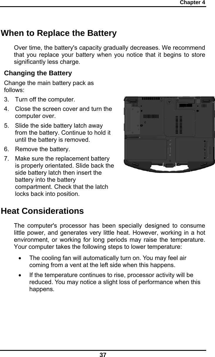 Chapter 4 37 When to Replace the Battery Over time, the battery&apos;s capacity gradually decreases. We recommend that you replace your battery when you notice that it begins to store significantly less charge. Changing the Battery Change the main battery pack as follows: 3.  Turn off the computer.  4.  Close the screen cover and turn the computer over. 5.  Slide the side battery latch away from the battery. Continue to hold it until the battery is removed. 6.  Remove the battery. 7.  Make sure the replacement battery is properly orientated. Slide back the side battery latch then insert the battery into the battery compartment. Check that the latch locks back into position.     Heat Considerations The computer&apos;s processor has been specially designed to consume little power, and generates very little heat. However, working in a hot environment, or working for long periods may raise the temperature. Your computer takes the following steps to lower temperature: •  The cooling fan will automatically turn on. You may feel air coming from a vent at the left side when this happens.  •  If the temperature continues to rise, processor activity will be reduced. You may notice a slight loss of performance when this happens.     