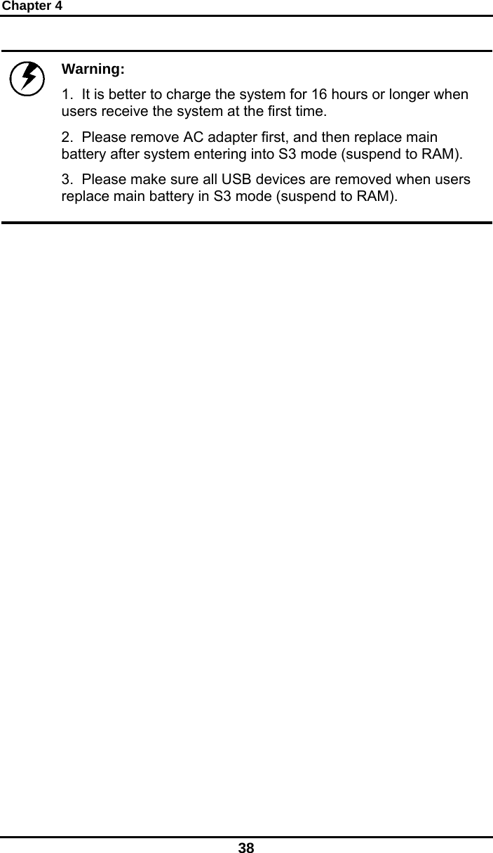 Chapter 4 38  Warning:  1.  It is better to charge the system for 16 hours or longer when users receive the system at the first time.  2.  Please remove AC adapter first, and then replace main battery after system entering into S3 mode (suspend to RAM). 3.  Please make sure all USB devices are removed when users replace main battery in S3 mode (suspend to RAM).   