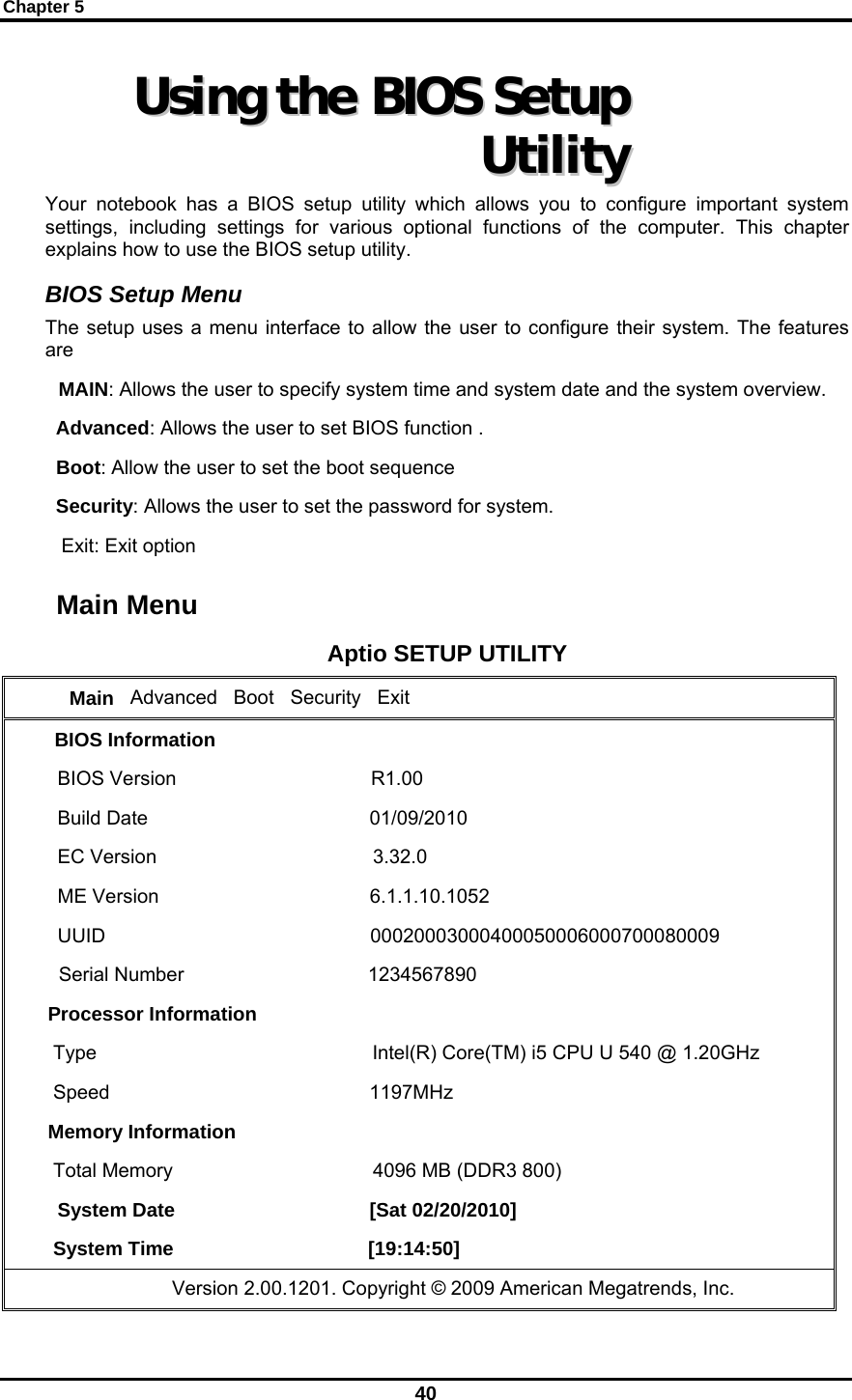 Chapter 5 40 UUssiinngg  tthhee  BBIIOOSS  SSeettuupp  UUttiilliittyy  Your notebook has a BIOS setup utility which allows you to configure important system settings, including settings for various optional functions of the computer. This chapter explains how to use the BIOS setup utility. BIOS Setup Menu The setup uses a menu interface to allow the user to configure their system. The features are   MAIN: Allows the user to specify system time and system date and the system overview.   Advanced: Allows the user to set BIOS function .   Boot: Allow the user to set the boot sequence   Security: Allows the user to set the password for system.    Exit: Exit option        Main Menu Aptio SETUP UTILITY     Main   Advanced   Boot   Security   Exit BIOS Information BIOS Version                                    R1.00 Build Date                                         01/09/2010 EC Version                                        3.32.0 ME Version                                       6.1.1.10.1052 UUID                                                 00020003000400050006000700080009   Serial Number                                  1234567890 Processor Information  Type                                                   Intel(R) Core(TM) i5 CPU U 540 @ 1.20GHz  Speed                                                1197MHz Memory Information  Total Memory                                     4096 MB (DDR3 800) System Date                                    [Sat 02/20/2010]  System Time                                    [19:14:50]                    Version 2.00.1201. Copyright © 2009 American Megatrends, Inc. 