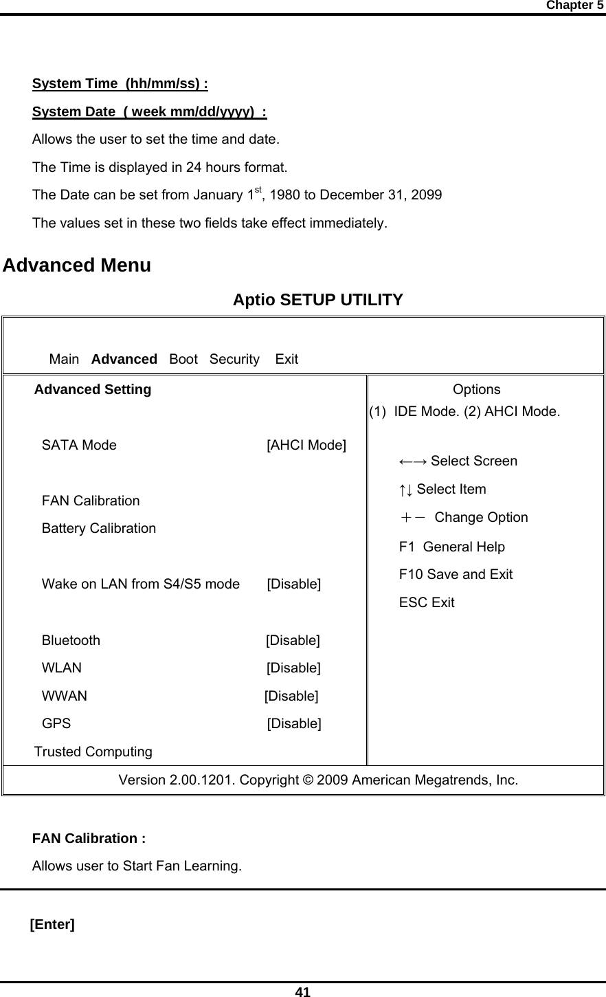 Chapter 5 41  System Time  (hh/mm/ss) : System Date  ( week mm/dd/yyyy)  : Allows the user to set the time and date.  The Time is displayed in 24 hours format.  The Date can be set from January 1st, 1980 to December 31, 2099 The values set in these two fields take effect immediately. Advanced Menu Aptio SETUP UTILITY      Main   Advanced   Boot   Security    Exit Advanced Setting    SATA Mode                                       [AHCI Mode]    FAN Calibration   Battery Calibration                           Wake on LAN from S4/S5 mode       [Disable]      Bluetooth                                           [Disable]   WLAN                                                [Disable]   WWAN                                              [Disable]   GPS                                                   [Disable] Trusted Computing               Options (1)  IDE Mode. (2) AHCI Mode.  ←→ Select Screen ↑↓ Select Item  ＋－  Change Option F1  General Help F10 Save and Exit ESC Exit                   Version 2.00.1201. Copyright © 2009 American Megatrends, Inc.  FAN Calibration : Allows user to Start Fan Learning.  [Enter] 
