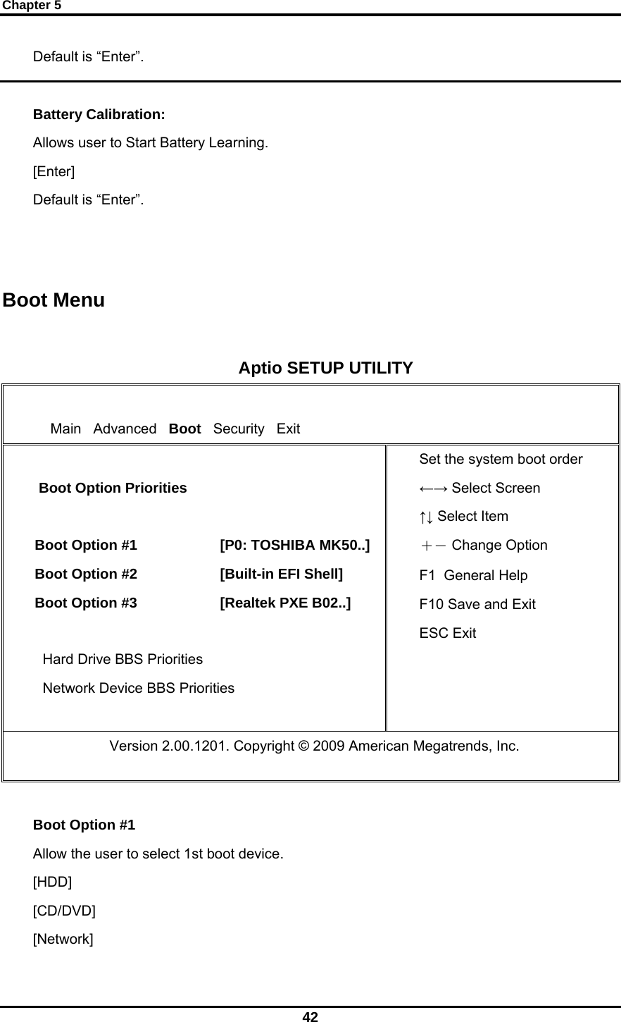 Chapter 5 42 Default is “Enter”.  Battery Calibration: Allows user to Start Battery Learning. [Enter] Default is “Enter”.   Boot Menu  Aptio SETUP UTILITY      Main   Advanced   Boot   Security   Exit   Boot Option Priorities  Boot Option #1                     [P0: TOSHIBA MK50..] Boot Option #2                     [Built-in EFI Shell] Boot Option #3                     [Realtek PXE B02..]  Hard Drive BBS Priorities Network Device BBS Priorities  Set the system boot order  ←→ Select Screen ↑↓ Select Item ＋－ Change Option F1  General Help F10 Save and Exit ESC Exit                Version 2.00.1201. Copyright © 2009 American Megatrends, Inc.  Boot Option #1   Allow the user to select 1st boot device. [HDD]                [CD/DVD]   [Network]   