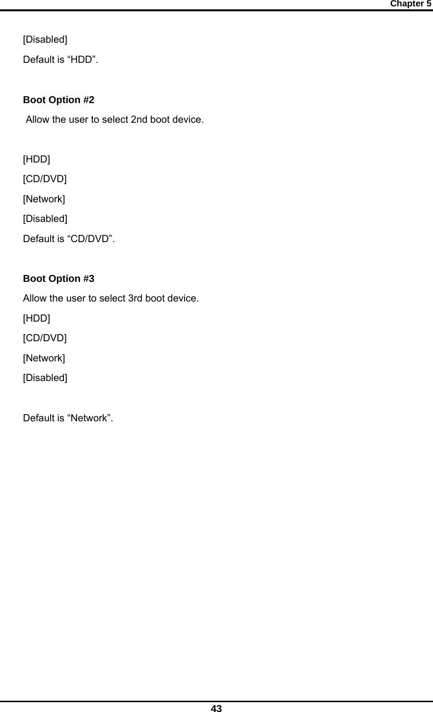 Chapter 5 43 [Disabled]   Default is “HDD”.  Boot Option #2  Allow the user to select 2nd boot device.  [HDD]                [CD/DVD]   [Network]   [Disabled]       Default is “CD/DVD”.  Boot Option #3   Allow the user to select 3rd boot device. [HDD]                [CD/DVD]   [Network]   [Disabled]    Default is “Network”.            